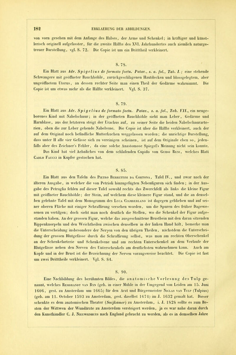 von vorn gesehen mit dem Anfange des Halses, der Arme und Schenkel; in kräftiger und künst- lerisch originell aufgefasster, für die zweite Hälfte des XVI. Jahrhundertes auch ziemlich naturge- treuer Darstellung, vgl. S. 72. Die Copie ist um ein Dritttheil verkleinert. S. 78. ' Ein Blatt aus Adr. Spigelius de formalo foetu. Palav., s. a. foL, Tab. I.; eine stehende Schwangere mit geolTneter Bauchhöhle, zurückgeschlagenen Hautdecken und hlossgelegtem, aber ungeöffnetem Uterus, an dessen rechter Seite man einen Theil der Gedärme wahrnimmt. Die Copie ist um etwas mehr als die Hälfte verkleinert. Vgl. S. 37. S. 79. Ein Blatt aus Adr. Spigelius de formalo foelu. Palav., s. a. foL, Tab. VII., ein neuge- borenes Kind mit Nabelschnur; in der geöffneten Bauchhöhle sieht man Leber, Gedärme und Harnblase, aus der letzteren steigt der Urachus auf, zu seiner Seite die beiden Nabelschnurarte- rien , oben die zur Leber gehende Nabelvene. Die Copie ist über die Hälfte verkleinert, auch der auf dem Original noch befindliche Mutterkuchen weggelassen worden; die unrichtige Darstellung, dass unter H alle vier Gefässe sich zu vereinigen scheinen, ist auf dem Originale eben so, jeden- falls aber des Zeichner's Fehler, da eine solche Anastomose Spiegel's Meinung nicht sein konnte. Das Kind hat viel Aehnliches von dem schlafenden Cupido von Guido Rem, welches Blatt Carlo Faucci in Kupfer gestochen hat. S. 85. Ein Blatt aus den Tafeln des Pietro Berrettini da Cortona , Tafel IV., und zwar nach der älteren Ausgabe, in welcher die von Petrioli hinzugefügten Nebenfiguren sich finden; in der Aus- gabe des Petraglia fehlen auf dieser Tafel sowohl rechts das Zwerchfell als links die kleine Figur mit geöffneter Bauchhöhle; der Stein, auf welchem diese kleinere Figur stand, und die an densel- ben gelehnte Tafel mit dem Monogramm des Luga Ciamberlano ist dagegen geblieben und auf sei- ner oberen Fläche mit einiger Schraffirung versehen worden, um die Spuren des früher Dagewe- senen zu vertilgen; doch sieht man noch deutlich die Stellen, wo die Schenkel der Figur aufge- standen haben. An der grossen Figur, welche das ausgeschnittene Brustbein mit den daran sitzenden Rippenknorpeln und den Weichtheilen zwischen denselben in der linken Hand hält, bemerke man die Unterscheidung insbesondere der Nerven von den übrigen Theilen, nächstdem die Unterschei- dung der grossen Blutgefässe durch die Schraffirung selbst, was man am rechten Oberschenkel an der Schenkelarterie und Schenkelvene und am rechten Unterschenkel an dem Verlaufe der Blutgefässe neben den Nerven des Unterschenkels am deutlichsten wahrnehmen kann. Auch am Kopfe und in der Brust ist die Bezeichnung der Nerven vorzugsweise beachtet. Die Copie ist fast um zwei Dritttheile verkleinert. Vgl. S. 84. | S. 90. ' Eine Nachbildung des berühmten Bildes, die anatomische Vorlesung desTulp ge- | nannt, welches Rembrandt van Ryn (geb. in einer Mühle in der Umgegend von Leiden am 15. Juni 1606, gest. zu Amsterdam um 1665) für den Arzt und Bürgermeister Niclas van Tulp (Tulpius) (geb. am 11. October 1593 zu Amsterdam, gest. daselbst 1674) im J. 1632 gemalt hat. Dieser schenkte es dem anatomischen Theater (Snijkamer) zu Amsterdam, i. J. 1828 sollte es zum Be- sten der Wittwen der Wundärzte zu Amsterdam versteigert werden, ja es war nahe daran durch den Kunsthändler C. J. Nieuwenhuys nach England gebracht zu werden, als es in demselben Jahre