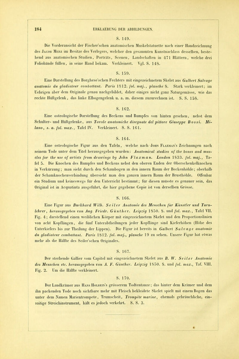 S. 149. Die Vorderansicht der Fischer'schen anatomisclien Muskelstatuette nach einer Handzeichnung des Jacob Merz im Besitze des Verlegers, welcher den gesammten Kunstnachlass desselben, beste- hend aus anatomischen Studien, Porträts, Scenen, Landschaften in 471 Blättern, welche drei FoUobände füllen, in seine Hand bekam. Verkleinert. Vgl. S. 148. S. 159. Eine Darstellung des Borghese'schen Fechters mit eingezeichnetem Skelet aus Galhert Salvage analomie du gladialeur comballanl. Paris 1812. fol. maj., planche 8. Stark verkleinert; im Uebrigen aber dem Originale genau nachgebildet, daher einiges nicht ganz Naturgemässe, wie das rechte Hüftgelenk, das hnke Elbogengelenk u. a. m. diesem zuzurechnen ist. S. S. 158. S. 1G2. Eine osteologische Darstellung des Beckens und Bumpfes von hinten gesehen, nebst dem Schulter-und Hüftgelenke, aus Tuvole analomiche disegnale del pillore Giuseppe Bossi. Mi- lano, s. a. fol. max., Tafel IV. Verkleinert. S. S. 161. S. 164. Eine osteologische Figur aus den Tafeln, welche nach Johiv Flaxman's Zeichnungen nach seinem Tode unter dem Titel herausgegeben wurden: Analomical sludies of Ihe bones and tnus- cles for Ihe use of ariisls from drawings by John Flaxman. London 1833. fol. maj., Ta- fel 5. Die Knochen des Rumpfes und Beckens nebst den oberen Enden der Oberschenkelknochen in Verkürzung; man sieht durch den Schambogen m den Innern Raum der Beckenhöhle; oberhalb der Schamknochenverbindung übersieht man den ganzen Innern Raum der Brusthöhle. Offenbai ein Studium und keineswegs für den Unterricht bestimmt; für diesen müsste es genauer sein, das Original ist in Acquatinta ausgeführt, die hier gegebene Copie ist von derselben Grösse. S. 166. Eine Figur aus Burkhard With. Seiler Anatomie des Menschen für Künstler und Turn- lehrer, herausgegeben von Aug. Fricdr. Günther. Leipzig 1850. 8. und fol. max., Tafel VII. Fig. 4; darstellend einen weiblichen Körper mit eingezeichnetem Skelet und den ProportionsUnien von acht Kopflängen, die fünf Unlerabtheilungen jeder Kopflänge sind Kieferhöhen (Höhe des Unterkiefers bis zur Theilung der Lippen). Die Figur ist bereits in Galhert Salvage anatomie du gladialeur comballanl. Paris 1812. fol. maj., planche 19 zu sehen. Unsere Figur hat etwas mehr als die Hälfte des Seiler'schen Originales. S. 167. Der sterbende Galher vom Capitol mit eingezeichnetem Skelet aus B. W. Seiler Anatomie des Menschen etc. herausgegeben von A. F. Günther. Leipzig 1850. 8. und fol. max., Taf. VIII. Fig. 2. Um die Hälfte verkleinert. S. 170. Der Landkrämer aus Hans Holbein's grösserem Todtentaiize; das hinter dem Krämer und dem ihn packenden Tode noch sichtbare mehr mit Fleisch bekleidete Skelet spielt mit einem Bogen das unter dem Namen Marientrompete, Trumscheit, Trompete marine, ehemals gebräuchliche, ein- saitige Streichinstrument, hält es jedoch verkehrt. S. S. 3.