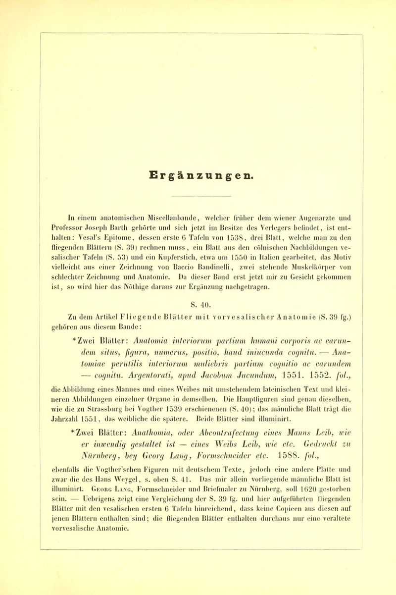 Ergänzungen. In einem anjitoinisclicn Miscellanbande, welcher früher dem wiener Augenarzte und Professor Joseph Barth geiiörte und sich jetzt im Besitze des Verlegers befindet, ist ent- halten: Vesal's Epilome, dessen erste 6 Tafeln von 1538, drei Blatt, welche man zu den fliegenden BläUcrn (S. 39) reciinen muss, ein Blatt aus den cölnischen Nachbildungen ve- salischer Tafeln (S. 53) und ein Kupferstich, etwa um 1550 in Italien gearbeitet, das Motiv vielleiciit aus einer Zeichnung von Baccio Bandinelli, zwei stehende Muskelkörper von schlechter Zeichiumg und Anatomie. Da dieser Band erst jetzt mir zu Gesicht gekommen ist, so wird hier das Nöthige daraus zur Ergänzung nachgetragen. S. 40. Zu dem Artikel Fliegende Blätter mit vorvesalischer Anatomie (S. 39 fg.) gehören aus diesem Bande: *Zvvei BIcitter: Analomia interiorum partitm Iwniani corporis ac earun- dem siiiis, figura, numerus, positio, haud iniucunda cognifu. -—■ Ana- tomiae perutilis inleriorum muliebris partium cognifio ac earundem — cognitu. Argenlorati, apud Jacobum Jucundum, 1551. 1552. fol., die Abbildung eines Mannes und eines Weibes mit umstehendem lateinischen Text und klei- neren Abbildungen einzelner Organe in demselben. Die Hauptfiguren sind genau dieselben, wie die zu Strassburg bei Vogtlier 1539 erschienenen (S. 40); das männliche Blatt trägt die Jahrzahl 1551, das weibliche die spätere. Beide Blätter sind illuminirt. *Zvvei BläUer: AriatJiomia, oder Abconfrafectung eines Manns Leib, wie er inwendig gestaltet ist — eines ^Ycibs Leih, wie etc. Gedruckt zu Nürnberg, bey Georg Lang, Formschncider etc. 1588. fol., ebenfalls die Vogther'schen Figuren mit deutschem Texte, jedoch eine andere Platte und zwar die des Hans Weygel, s. oben S. 41. Das mir allein vorliegende männliche Blatt ist illuminirt. Georg Lang, Formschneider und Briefmaler zu Nürnberg, soll 1620 gestorben sein. — Uebrigens zeigt eine Vergleicluing der S. 39 fg. und hier aufgeführten fliegenden Blätter mit den vesalischen ersten 6 Tafeln hinreichend, dass keine Copieen aus diesen auf jenen Blättern enthalten sind; die fliegenden Blätter enthalten durchaus nur eine veraltete vorvesalische Anatomie.