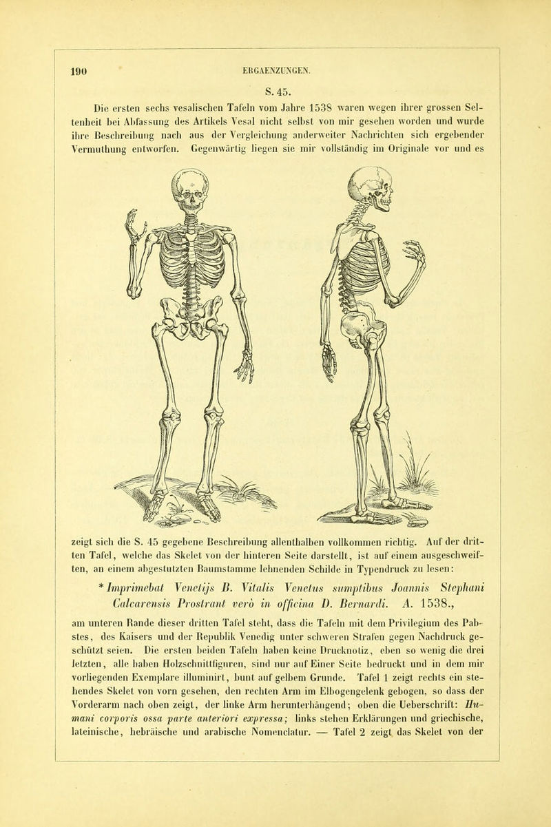 S. 45. Die ersten sechs vesalischen Tafeln vom Jahre 1538 waren wegen ihrer grossen Sel- tenheit bei Abfassung des Artikels Vesal nicht selbst von mir gesehen worden und wurde ihre Beschreibung nach aus der Vergleichung anderweiter Nachrichten sich ergebender Vermuthung entworfen. Gegenwärtig liegen sie mir vollständig im Originale vor und es zeigt sich die S. 45 gegebene Beschreibung allenthalben vollkommen richtig. Auf der drit- ten Tafel, welche das Skelet von der hinteren Seite darstellt, ist auf einem ausgeschweif- ten, an einem abgestutzten Baumstamme lehnenden Schilde in Typendruck zu lesen: * Imprimebat Venetijs B. Vitalis Yenetus sumptihus Joannis Stejohani Calcarensis Prostrant verd in officina D. BernarcU. A. 1538., am unteren Rande dieser dritten Tafel steht, dass die Tafeln mit dem Privilegium des Pab- stes, des Kaisers und der Republik Venedig unter schweren Strafen gegen Nachdruck ge- schützt seien. Die ersten beiden Tafeln haben keine Drucknoliz, eben so wenig die drei letzten, alle haben Holzschnittfignren, sind nur auf Einer Seite bedruckt und in dem mir vorliegenden Exemplare illuminirt, bunt auf gelbem Grunde. Tafel 1 zeigt rechts ein ste- hendes Skelet von vorn gesehen, den rechten Arm im Elbogengelenk gebogen, so dass der Vorderarm nach oben zeigt, der linke Arm herunterliäiigend; oben die Ueberschrift: Hu- mani corporis ossa parte anteriori expressa; links stehen Erklärungen und griechische, lateinische, hebräische und arabische Nomenclatur. — Tafel 2 zeigt das Skelet von der