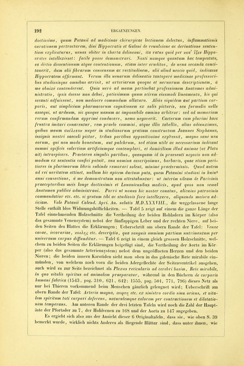 doctissime, quum Patauii ad medicinae chirurgicae lectionem delectus, inßammationis curationem pertractarem, diui Hippocratis et Galeni de reuulsione ac derinatione senten- tiam explicaturus, %ienas ohiter in Charta delineaui, ita ratus quid per zar 'i'Biv Hippo- crates intellexisset: facile posse demonstrari. Nosti numque quantum hac tempestate, ea diciio dissentionum atque contentionum, etiam iriler eruditos, de uena secanda conci- tauerit, dum alii ßbrarvm consensum ac rectitudinem, alii aliud nescio quid, indicasse Hippoeratem afßrmant. Verum illa uenarum delineatio tantopere medicinae professori- bus studiosisque omnibus arrisit, ut arteriarum quoque et neruorum descriptionem, d me obnixe contenderent. Quia uerö ad meam pertinebat professionem Anatomes admi- nistratio, ipsis deesse non debui, potissimum quum scirem eiusmodi lineamenta, his qui secanti adfuissent, non mediocre commodum allalura. Alias siquidem aut partium cor- poris, aut simplicium pharmacorum cognitionem ex solis picturis, seu formulis uelle assequi, ut arduum, sie quoque uanum ac impossibile omm'no arbitror: sed ad memoriam rerum conßrmandam apprime conducere, nemo negaverit. Caeterum cum plurimi haec frustra imitari conarentur, rem praelo commisi, atque Ulis tabellis, alias adiunximus, quibus meum axelezov nuper in studiosorum gratiam constructum Joannes Stephmius, insignis nostri saeculi pictor, tribus parlibus appositissime expYessit, magno sane usu eorum, qui non modo honestum, aut pulchrum, sed etiam utile ac necessarium iudicant summi opißcis solertiam artißciumque contemplari, et domicilium illud animae (ut Plato ait) introspicere. Praeterea singulis partibus, quanquam id in praesenti negocio non ad- modum ex sententia conßci potuit, sua nomina asscripsimus, barbaris, quae etiam peri- tiores in plurimorum libris subinde remorari solent, minime praetermissis. Quod autem ad rei ueritatem attinet, nullum hie apicem ductum puta, quem Patauini studiosi in huius anni consectione, d me demonstratum non attestabuntur: ut interim sileam de Parisinis praeceptoribus meis longe doctissimis et Louaniensibus medicis, apud quos non semel Anatomen publice administraui. Porrö ut nouus hic noster conatus, alicuius patrocinio commendatior etc. etc. si gratum tibi ac studiosis fore intellexero, aliquando maiora ad- iiciam. Vale Patauii Calend. Apri. An. salutis M.D.XXXVIII., die weggelassene lange Stelle enthält blos Widmungshötliclikeiten. — Tafel 5 zeigt auf einem die ganze Länge dei' Tafel einnehmenden Holzschnitte die Vertheilung der beiden Hühladern im Körper (also das gesammte Venensystem) nebst der fünflappigen Leber und der rechten Niere, auf bei- den Seiten des Blattes die Erklärungen; Ueberschrift am obern Rande der Tafel: T'enae cavae, iecorariae, yioiXrjg etc. descriptio, qua sanguis omnium partium nutrimentum per Universum corpus diffunditur. — Tafel 6 zeigt in einem gleich grossen Holzschnitte, wel- chem zu beiden Seiten die Erklärungen beigefügt sind, die Vertheilung der Aorta im Kör- per (also das gesammte Arteriensystem) nebst dem ungeöffneten Herzen und den beiden Nieren; die beiden innern Karotiden sieht man oben in das galenische Rete mirabile ein- münden, von welchem nach vorn die beiden Adergeflechte der Seitenventrikel ausgehen, auch wird es zur Seite bezeichnet als Plexus reticularis ad cerebri basim, Rete mirabile, in quo Vitalis Spiritus ad animalem praeparatur, während in den Rücliern de corporis humaui fabrica i\Md, pag. 310, 621, 642; 1555, pag. 501, 771, 796) dieses Netz als nur bei Thieren vorkommend beim Menschen gänzlich geleugnet wird; Ueberschrift am obern Rande der Tafel: Arteria magna, aoQTrj etc. ex sinistro cordis sinu oriens, et vita- lem spiritum toti corpori deferens, naturalemque calorem per contractionem et dilatatio- nem temperans. Am unteren Rande der drei letzten Tafeln wird noch die Zahl der Haupt- äste der Pfortader zu 7, der Hohlvenen zu 168 und der Aorta zu 147 angegeben. Es ergiebt sich also aus der Ansicht dieser 6 Originallafeln, dass sie, wie oben S. 39 bemerkt wurde, wirklich nichts Anderes als fliegende Blätter sind, dass unter ihnen, wie