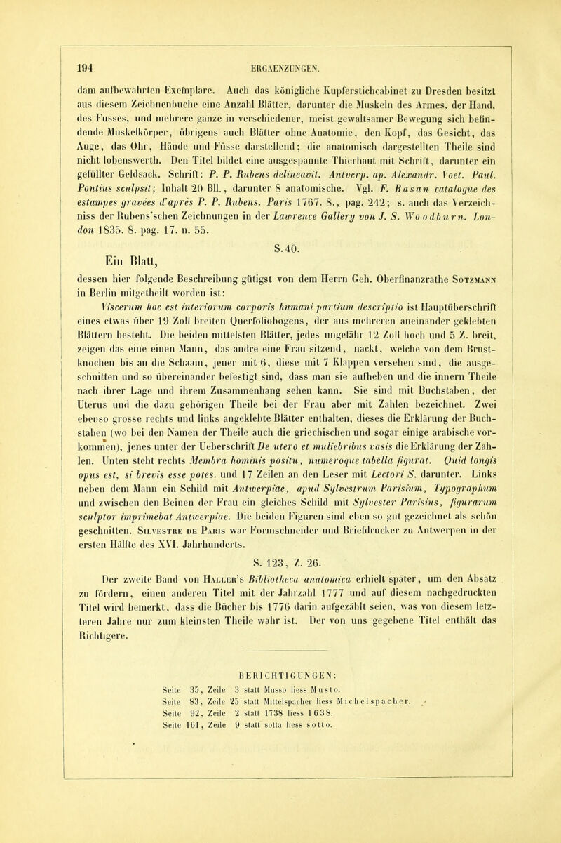 dam aufbewahrten Exefnplare. Auch das königliche KupfersUchcabinet zu Dresden besitzt aus diesem Zeichnenbuche eine Anzahl Blätter, darunter die Muskeln des Armes, der Hand, des Fusses, und mehrere ganze in verschiedener, meist gewaltsamer Bewegung sich belin- dende Muskelkörper, übrigens auch Blätter ohne Anatomie, den Kopf, das Gesicht, das Auge, das Ohr, Hände und Füsse darstellend; die anatomisch dargestellten Theile sind nicht lobensvverth. Den Titel bildet eine ausgespannte Thierhaut mit Schrift, darunter ein gefüllter Geldsack. Schrift: P. P. Ruhens delineavit. Antverp. ap. Ahxandr. Yoet. Paul. Pontius scidpsit; Inhalt 20 BU., darunter 8 anatomische. Vgl. F. Basan catalogue des estumpes gravees d'apres P. P. Rubens. Paris 1767. 8., pag. 242; s. auch das Verzeich- niss der Bubens'schen Zeichnungen in der Lawrence Gallery von J. S. Wo o dbnrn. Lon- don 1835. 8. pag. 17. n. 55. S.40. Ein Blatl, dessen hier folgende Beschreibung gütigst von dem Herrn Geh. Oberfinanzrathe Sotzmann in Berlin mitgetheilt worden ist: Viscervm hoc est interiorum corporis humani partium descriptio ist Hauptüberschrift eines etwas über 19 Zoll breiten Querfoliobogens, der aus mehreren aneinander geklebten Blättern besteht. Die beiden mittelsten Blätter, jedes ungefähr 12 Zoll hoch und 5 Z. breit, zeigen das eine einen Mann, das andre eine Frau sitzend, nackt, welche von dem Brust- knochen bis an die Schaam, jener mit 6, diese mit 7 Klappen versehen sind, die ausge- schnitten und so übereinander befestigt sind, dass man sie aulheben und die innern Tbeile nach ihrer Lage und ihrem Zusammenhang sehen kann. Sie sind mit Buchstaben, der Uterus und die dazu gehörigen Theile bei der Frau aber mit Zahlen bezeichnet. Zwei ebenso grosse rechts und links angeklebte Blätter enthalten, dieses die Erklärung der Buch- staben (wo bei den Namen der Theile auch die griechischen und sogar einige arabische vor- kommen), jenes unter der üeberschrift De utero et muliehrihus vasis die Erklärung der Zah- len. Unten steht rechts Membra hominis positu, mmeroque tabella ßgurat. Quid longis opus est, si brevis esse potes. und 17 Zeilen an den Leser mit Lectori S. darunter. Links neben dem Mann ein Schild mit Antwerpiae, apud Sylvestrum Parisium, Typographm und zwischen den Beinen der Frau ein gleiches Schild mit Sylvester Parisius, fiyurarum sculptor imprimebat Antwerpiae. Die beiden Figuren sind eben so gut gezeichnet als schön geschnitten. Silvustre de Paris war Formschneider und Briefdrucker zu Antwerpen in der ersten Hälfte des XVI. Jahrhunderts. S. 123, Z. 26. Der zweite Band von Haller's Bibliotheca anatomica erhielt später, um den Absatz zu fördern, einen anderen Titel mit der Jahrzahl !777 und auf diesem nachgedruckten Titel wird bemerkt, dass die Büciier bis 1776 darin aufgezählt seien, was von diesem letz- teren Jahre nur zum kleinsten Theile wahr ist. Der von uns gegebene Titel enthält das Bichtigere. BERICHTIGUNGEN: Seite 35, Zeile 3 slatt Musso Hess Musto. Seite 83, Zeile 25 statt Mittelspaclier liess Mi clie I spa cli e r. Seite 92, Zeile 2 statt 1738 liess 16 38. Seite 161, Zeile 9 statt sotta liess sottu.