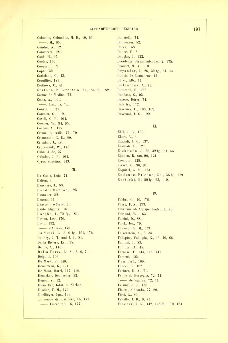 Colombo, Columbus, M. R., 10, 63. , M., 65. Conilivi, A., 12. Condorcet, 121. Cook, H., 95. Cooiey, 163. Coopcr, E., 9. Copiio, 32. Coriolano, C, 43. Cornilliet, 183. Cortboys, C, 41. C(irt(in;i, P. lierrcttini da, 84 fg., 182. Cosme de Mcdina, 72. Costa, A., 144. , Luiz da, 74. Cousin, .1., 37. Coiislou, C, 112. Covoli, G. B., Iü4. Cowper, W., 94, 95. Cozens, A., 127. Crema, Lil)eralis, 77—79. Cremonini, G. lt., 80. Crieglior, .1., 48. Cruiksbank, VV., 143. Cuba, ,1. de, 27. Cubolus, .1. B., 104. Cyrus Sanctius, 143. D. Da Costa, Luiz, 74. Dallun, 6. Danckeis, .)., 83. Dandie B a r d o n , 125. Danneker, 52. Danoni, 44. Danses macäbres, 3. Danle Aligbieii, 161. Darpbe, .1,, 72 fg., 181. Davent, Leo, 170. David, 172. d'Angers, 170. Da Vinci, L., 5, 6 fg., 161, 176. De Bry, .1. T. und J. ,1., 81. De la Riviere, Est., 38. Delfds, A., 140. Deila Tone, M. A., 5, 6, 7. Delpliini, 103. De M.ue, P., 140. Deniarteau, G., 171. De Moor, Karei, 117, 118. Denccker, Denneekcr, 52. Denon, V., 12. Dienecker, Jobst, s. Necker. Disdier, F. M., 126. Docllinger, Ign., 139. Domenico de! Barbiere, 16, 177. Donatello, 74. Donnecker, 52. Dorez, 158. Douce, F., 3. Douglas, J., 122. Dresdener Pergamentcode.i;, 2, 175. Drouart, M. A., HO. Dryander, J., 20, 32 fg., 51, 55. Dubois de Beaucbene, 12. Dürer, Alb., 74. D u 1 a u r e n s, A., 75. Dumesnii, R., 177. Dundass, G., 95. Durero, Dürer, 74. Dutertre, 172. Duverney, L., 108, 109. Duvernoi, J. G., 122. E. Ebel, .(. G., 136. Eberl, A., 3. Ecl(ardt, .1. C, 137. Edwards, E., 127. Eichmann, ,L, 26, 32 fg., 51, 55. Eijnden, R. van, 90, 121. Eredi, B., 129. Errard, C, 96, 97. Esquivel, A. M., 174. Estienne, Etienne, C b., 36 fg., 179. Eustachi, B., 59 fg., 63, 119. F. Fabbri, G., 10, 176. Fahre, F. X., 173. Fabricius ab Aquapendente, H., 76. Fairiand, W.. 163. Faicini, D., 88. Falck, .ler., 79. Falconet, St. M., 121. Falkenstcin, K., 3, 35. Fallopius, Faiiippia, G., 43, 49, 66. Fantoni, .1., 83. Fantuzzi, A., 45. Farncse, T., 144, 145, 147. Farsetti, 125. Fau, .Tul., 169. Faucci, C, 182. Fechter, D. A., 71. Felipe de Borgogna, 72, 74. de Vigarny, 72, 74. Feising, ,1. C, 136. Fiaietti, Odoardo, 77, 80. Fiori, A., 86. Fiorilio, .1. D., 9, 74.
