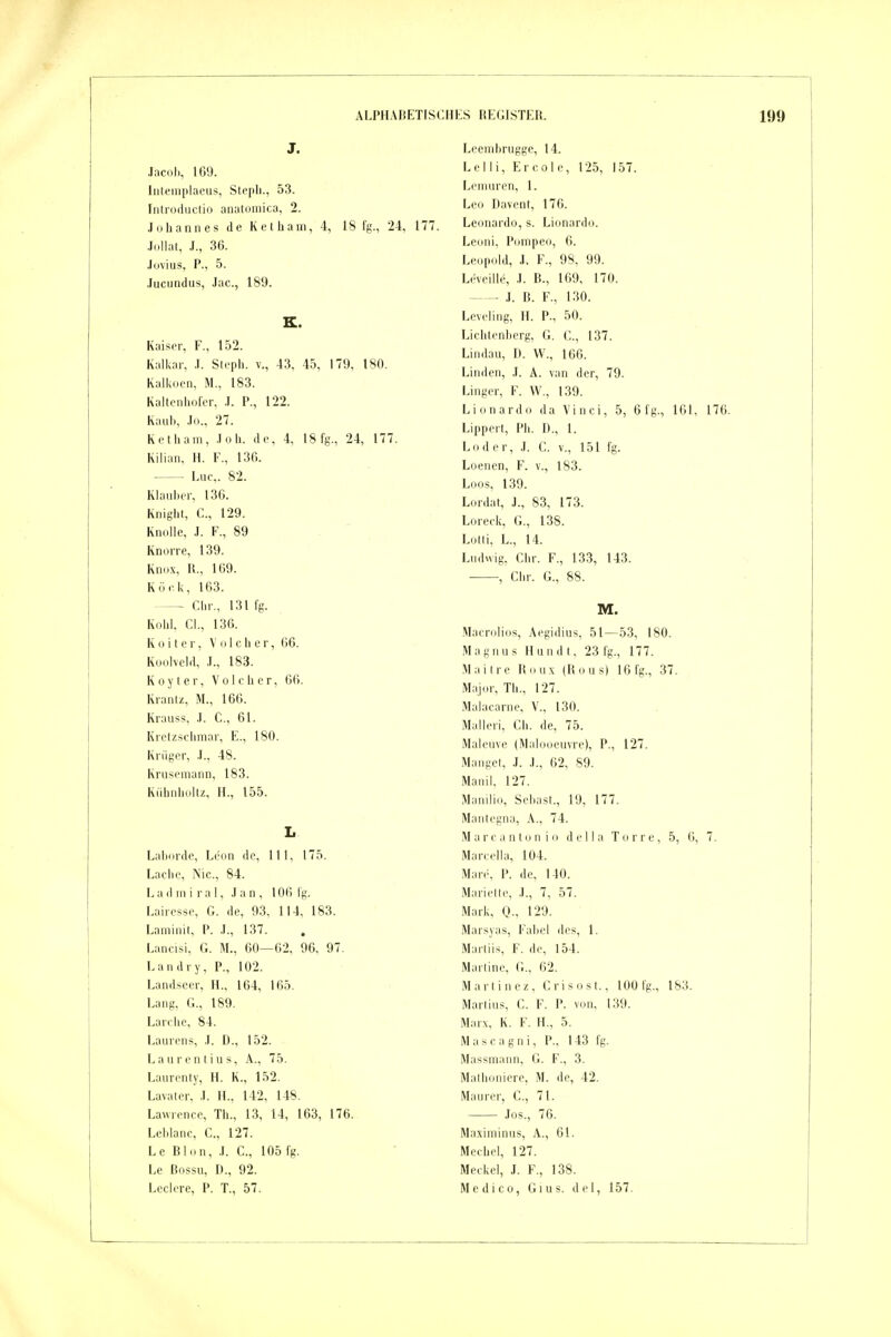 J. Jacob, 169. liitemplaeus, Slepli., 53. rnlrodiictio anatoniica, 2. .Idhannes de Ketham, 4, 18 fg., 24, 177. ■lolhii, .1., 36. .I(jviiis, P., 5. Jucundus, .lue, 189. K. Kaiser, F„ 152. Kalkar, .1. Slcpli. v., 43, 45, 179, 180. Kalkdon, M., 183. Kallenliofor, .1. P., 122. Kaub, .lo., 27. Ret Ii am, .loh. de, 4, 18 fg., 24, 177. Kilian, H. F., 136. Luc. 82. Klauber, 136. Knight, C, 129. Knolle, J. F., 89 Knorre, 139. Knox, R., 169. Kör Ii, 163. — Chr., 131 fg. Kohl. Cl., 136. K 0 i t e r, V o 1 c h e r, 66. Koolveld, .1., 183. K 0 y t e r, V o 1 c h c r, 66. Kranlz, M., 166. Krauss, ,T. C, 61. Kretz,schmar, E., 180. Krüger, .1., 48. Kriiscniann, 183. Kühnholtz, H., 155. L Labordc, Leon de, III, 175. Lache, Nie, 84. Ladmiral, Jan, 106 lg. Lairesse, G. de, 93, 114, 183. Laniinit, P. .1., 137. . Lancisi, G. M., 60—62. 96, 97. Landry, P., 102. Landsccr, H., 164, 165. Lang, G., 189. Lärche, 84. Laurens, .L D., 152. Laurentius, A., 75. Laurciily, H. K., 152. Lavaler, .L IL, 142, 148. Lawrence, Th., 13, 14, 163, 176. Leblanc, C, 127. Le Blon, .1. C., 105 fg. Le ßossu, D., 92. Ledere, P. T., 57. Lcembrugge, 14. Lei Ii, Ercole, 125, 157. Lemuren, 1. Leo Davent, 176. Leonardo, s. Lionardo. Leoni, Pompeo, 6. Leopold, ,1. F., 98, 99. Leveiiie, .1. B., 169, 170. .1. B. F., 130. Lcveling, II. P., 50. Lichtenberg, G. C., 137. Lindau, D. \V., 166. Linden, .1. A. van der, 79. Linger, F. W., 139. Lionardo da Vinci, 5, 6 fg., 161, 176. Lippert, Ph. I)., 1. Loder, .1. C. V., 151 fg. Loenen, F. v., 183. Loos, 139. Lordat, J., 83, 173. Loreck, G., 138. Lotti, L., 14. Ludwig, Chr. F., 133, 143. , Chr. G., 88. M. .Macnilios, Aegidius, 51—53, 180. Magnus Hundt, 23 fg., 177. Maitre Rnux (Bous) 16 fg., 37. Major, Tb., 127. Malacarne. V., 130. Malleri, Ch. de, 75. Maleiive (Malooeuvre), P., 127. Mangef, .1. .1., 62, 89. Manil, 127. Manilio, Sebast., 19, 177. Mantegna, A., 74. Marcantonio della Torre, 5, 6, 7. Marcella, 104. Marc. P. de, 140. Mariette, .1., 7, 57. Mark, Q., 129. Marsyas, Fabel des, 1. Marliis, F. de, 154. Martine, G., 62. Marti nez, Crisost., 100 fg., 183. Marlins, C. F. P. von, 139. Marx, K. F. H., 5. Mascagni, P., 143 fg. Massniann, G. F., 3. Mathoniere, M. de, 42. Maurer, C, 71. Jos., 76. Maximinus, A., 61. Mechel, 127. Meckel, J. F., 138. Medico, Gius. del, 157.