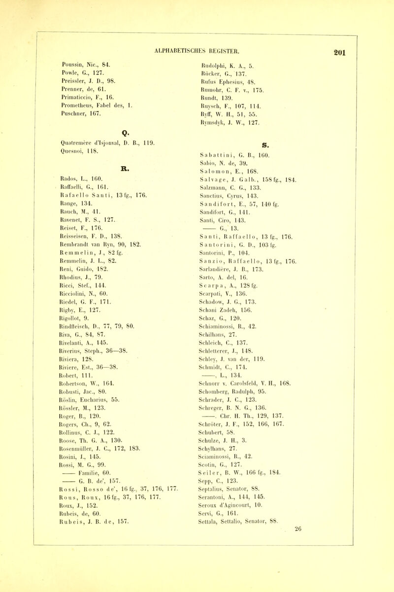 Poussin, Nie, 84. Powle, G., 127. Preissler, J. D., 98. Prenner, de, 61. Primaliccio, F., 16. Prometheus, Fabel des, 1. Puscliner, 1G7. Q- Qualremere d'Isjunval, D. ß., 119. Quesiioi, 118. R. Rados, L., 160. Raffaelli, G., 161. Rafaello Santi, 13fg., 176. Range, 134. Raucli, M., 41. Ravenet, F. S., 127. Reiset, F., 176. Reisseisen, F. D., 138. Rembrandt van Hyn, 90, 182. Remmelin, .1, 82 fg. Rcmmelin, J. L., 82. Reni, Guido, 182. Rhodius, J., 79. Ricci, Stef., 144. Ricciolini, N., 60. Riedel, G. F., 171. Rigby, E., 127. Rigollot, 9. Rindfleisch, D., 77, 79, 80. Riva, G., 84, 87. Rivelanti, A., 145. Riverius, Steph., 36—38. Riviera, 128. Riviere, Est., 36—38. Robert, III. Robertson, W., 164. Rubusti, Jac., 80. Röslin, Eucharius, 55. Rössler, M., 123. Roger, ß., 120. Rogers, Gh., 9, 62. Rollinus, C. .1., 122. Roose, Th. G. A., 130. Roscnmiiller, J. C, 172, 183. Rosini, J., 145. Rossi, M. G., 99. Familie, 60. G. ß. de', 157. Rossi, Rosso de', 16fg., 37, 176, 177. Rous, Roux, 16fg., 37, 176, 177. Roux, .1., 152. Rubels, de, 60. Rubels, J. B. de, 157. Rudolphi, K. A., 5. Rücker, G., 137. Rufus Ephesius, 48. Rumohr, C. F. v., 175. Rundt, 139. Ruysch, F., 107, 114. Ryff, W. H., 51, 55. Rymsdyk, J. W., 127. S. Saliatt ini, G. B., 160. Sabio, N. de, 39. Salomon, E., 168. Salvage, .1. Galb., 158 fg., 184. Salzmann, C. G., 133. Sanctius, Cyrus, 143. Sandifort, E., 57, 140 fg. Sandiforl, G., 141. Sanli, Giro, 143. G., 13. Santi, Raffaello, 13 fg., 176. Santorini, G. D., 103 lg. Santorini, P., 104. Sanzio, Raffaello, 13 fg., 176. Sarlandiere, .1. B., 173. Sarto, A. del, 16. Scarpa, A., 128 fg. Scarpati, V., 136. Schadow, J. G., 173. Schani Zadeh, 156. Schaz, G., 120. Sehiaminossi, R., 42. Schilhans, 27. Schleich, C., 137. Schletterer, J., 148. Schley, .1. van der, 119. Schmidt, C., 174. -—, L., 134. Schnorr v. Carolsfeld, V. H., 168. Schömberg, Radulph, 95. Schräder, J. C, 123. Schreger, ß. N. G., 136. . Chr. H. Th., 129, 137. Schröter, J. F., 152, 166, 167. Schubert, 58. Schulze, .1. H., 3. Schylhans, 27. Sciaminossi, R., 42. Scotin, G., 127. Seiler, B. W., 166 fg., 184. Sepp, C, 123. Septalius, Senator, 88. Serantoni, A., 144, 145. Seroux d'Agincourt, 10. SciTi, G., 161. Seltala, Settalio, Senator, 88. 26