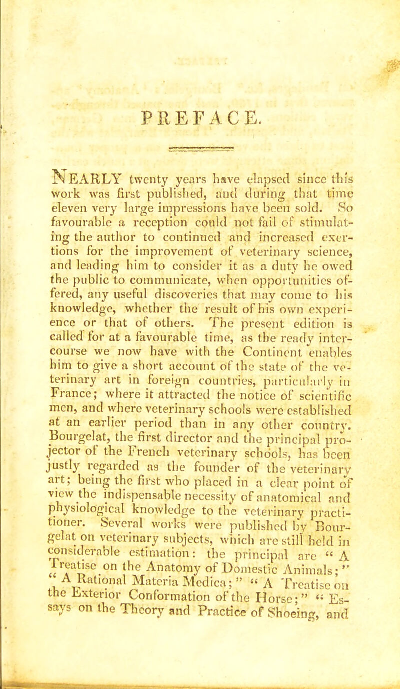 PREFACE. Nearly twenty years have elapsed since this work was first published, and during that time eleven very large impressions have been sold. So favourable a reception could not fail of stimulat- ing the author to continued and increased exer- tions for the improvement of veterinary science, and leading him to consider it as a duty he owed the pubhc to communicate, when opportunities of- fered, any useful discoveries that may come to his knowledge, whether the result of his own experi- ence or that of others. The present edition is called for at a favourable time, as the ready inter- course we now have with the Continent enables him to give a short account of the state of the ve- terinary art in foreign countries, particularly in France; where it attracted the notice of scientific men, and where veterinary schools were established at an earlier period than in any other country. Bourgelat, the first director and the principal pro- jector of the French veterinary schools, has been justly regarded as the founder of the veterinary art; being the first who placed in a clear point oV view the indispensable necessity of anatomical and physiological knowledge to the veterinary practi- tioner. Several works were published by Bour- gelat on veterinary subjects, which are still held in considerable estimation: the principal are  A 1 realise on the Anatomy of Domestic Animals;  A Rational Materia Medica;  A Treatise on the H-xtenor Conformation of the Horse- <■ Es- says on the Theory and Practice of Shoeing, and