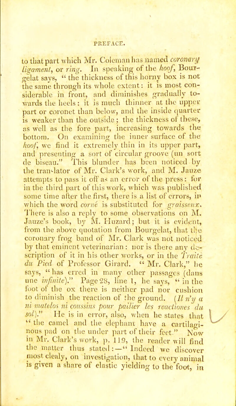 to that part which Mr. Coleman has named coronari/ U^amenl, or ring. In speaking of the hoof, Boui- frelat says,  the thickness of this horny box is not the same through its whole extent: it is most con- siderable in front, and diminishes gradually to- Avards the heels : it is much thinner at the uppevr part or coronet than below, and the inside quartei- is weaker than the outside ; the thickness of these, as well as the fore part, increasing towards the bottom. On examining tlie inner surface of the hoof, we find it extremely thin in its upper part, and presenting a sort of circular groove (un sort de biseau. This blunder has been noticed by the tran^-lator of Mr. Clark's work, and M. Jauze attempts to pass it off as an error of the press: for in the third part of this work, which was published some time after the first, there is a list of errors, ii> which the word cornt is substituted for graissni/x. There is also a reply to some observations on M. Jauze's book, by M. Huzard; but it is evident, from the above quotation from Bourgelat, that the coronary frog band of Mr. Clark was not noticed by that eminent veterinarian : nor is there any de- scription of it in his other works, or in the Tiaitc du Pied of Professor Girard.  Mr. Clark, he says,  has erred in many other passages (dans une hi/iiiite). Pagei'B, line I, he says,  in the foot of die ox there is neither pad nor cushion to diminish the reaction of the ground. (// n'l/ a ni matblos ni cousshis pour pallicr les reactio/ies * du sol). He is in error, also, when he states that  the camel and the elephant have a cartila'd- nous pad on the under part of their feet. Now in Mr. Clark's work, p. 119, the retidcr will find the matter thus stateil:— Indeed we discover most clealy, on investigation, that to every animal is given a share of elastic yielding to the foot, in