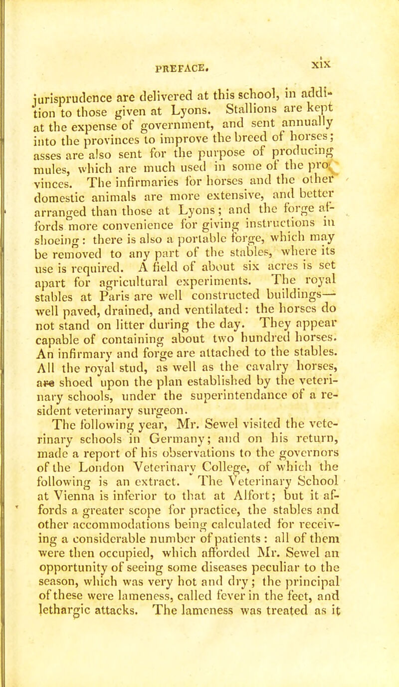 iurisprudence are delivered at this school, in addi- tion to those given at Lyons. Stallions are kept at the expense of government, and sent annually into the provinces to improve the breed of horses; asses are also sent for the purpose of producmg mules, which are much used in some of the pro;^ vinces. The infirmaries for horses and the other domestic animals are more extensive, and better arranged than those at Lyons ; and the forge al- fords more convenience for giving instructions in slioeiiig : there is also a portable forge, which may be removed to any part of the stables, where its use is required. A field of about six acres is set apart for agricultural experiments. The royal stables at Paris are well constructed buildings- well paved, drained, and ventilated: the horses do not stand on litter during the day. They appear capable of containing about two bundled horses. An infirmary and forge are attached to the stables. All the royal stud, as well as the cavalry horses, ase shoed upon the plan established by the veteri- nary schools, under the superintendance of a re- sident veterinary surgeon. The following year, Mr. Sewel visited the vete- rinary schools in Germany; and on his return, made a report of his observations to the governors of the London Veterinary College, of which the following is an extract. The Veterinary School at Vienna is inferior to that at Alfort; but it af- fords a greater scope for practice, the stables and other accommodations being calculated for receiv- ing a considerable number of patients : all of them were then occupied, which affbrdeil IMr. Sewel an opportunity of seeing some diseases peculiar to the season, which was very hot and dry; the principal of these were lameness, called fever in the feet, and lethargic attacks. The lameness was treated as it