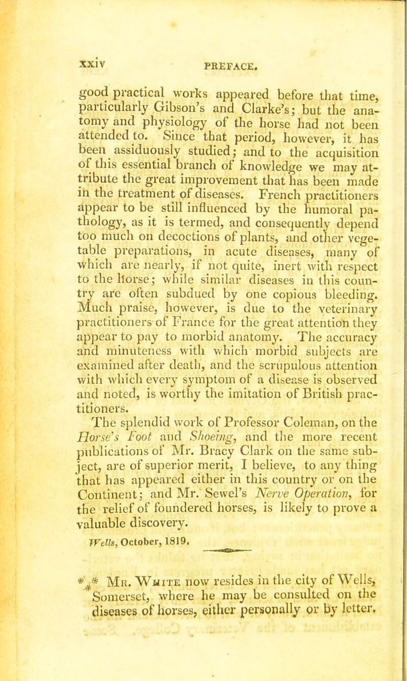 good practical works appeared before that time, particularly Gibson's and Clarke's; but the ana- tomy and physiology of the horse had not been attended to. Since that period, however, it has been assiduously studied; and to the acquisition of this essential branch of knowledge we may at- tribute the great improvement that has been made in the treatment of diseases. French practitioners appear to be still influenced by the humoral pa- thology, as it is termed, and consequently depend too much on decoctions of plants, and other vege- table preparations, in acute diseases, many of which are nearly, if not quite, inert with respect to the horse; while similar diseases in this coun- try are often subdued by one copious bleeding. Much praise, however, is due to the veterinary practitioners of France for the great attention they appear to pay to morbid anatomy. The accuracy and minuteness with which morbid subjects are examined after death, and the scrupulous attention with which every symptom of a disease is observed and noted, is worthy the imitation of British prac- titioners. The splendid work of Professor Coleman, on the Horse's Foot and Shoeing, and the more recent publications of Mr. Bracy Clark on the sa:me sub- ject, are of superior merit, I believe, to any thing that has appeared either in this country or on the Continent; and Mr. Sewel's Nerve Operation, for the relief of foundered horses, is likely to prove a valuable discovery. TFells, October, 1819. Mil. White now resides in the city of Wells, Somerset, where he may be consulted on the diseases of horses, either personally or by letter.