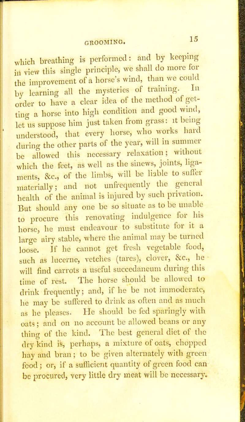 GROOMING, 1^ which breathing is performed: and by keeping hi view this single principle, we shall do more for the improvement of a horse's wind, than we could by learning all the mysteries of trainnig. In order to have a clear idea of the method of get- tin^ a horse into high condition and good wmd, let ns suppose him just taken from grass: it being- understood, that every horse, who works hard during the other parts of the year, will in summer be allowed this necessary relaxation; without which the feet, as well as the sinews, joints, liga- ments, &c., of the limbs, will be liable to sufler materially; and not unfrequently the general health of the animal is injured by such privation. But should any one be so situate as to be unable to procure this renovating indulgence for his horse, he must endeavour to substitute for it a large airy stable, where the animal may be turned loose. If he cannot get fresli vegetable food, such as lucerne, vetches (tares), clover, &c., he will find carrots a useful succedaneum during this time of rest. The horse should be allowed to drink frequendy; and, if he be not immoderate, he may be suffered to drink as often and as much as he pleases. He should be fed sparingly with oats ; and on no account be allowed beans or any thing of the kind. The best general diet of the dry kind is, perhaps, a mixture of oats, chopped hay and bran; to be given alternately with green food; or, if a sufficient quantity of green food can be procured, very little dry meat will be necessary.