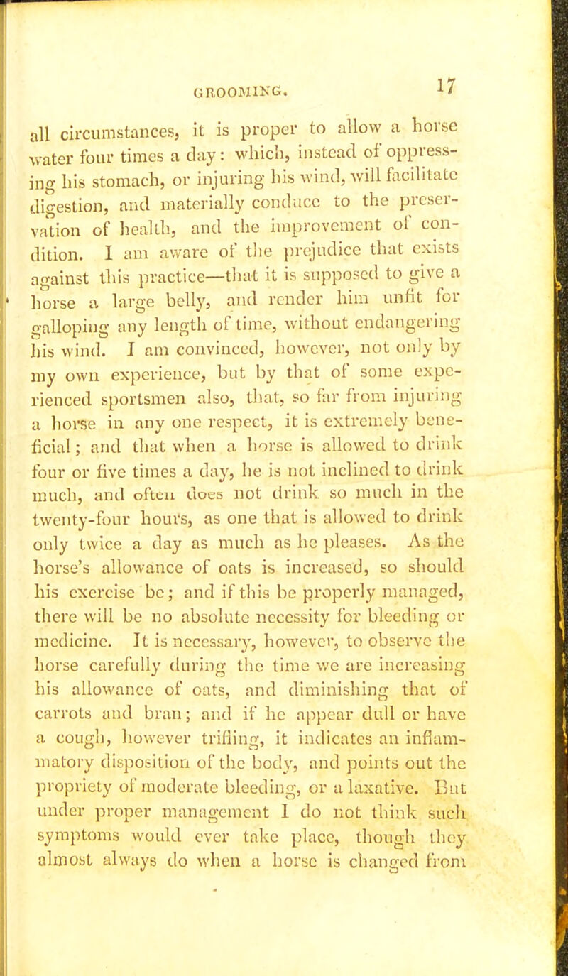 all circumstances, it is proper to allow a horse water four times a clay: which, instead of oppress- ing his stomach, or injuring his wind, will facilitate digestion, arid materially conduce to the preser- vation of health, and the improvement of con- dition. I am aware of the prejudice that exists against this practice—that it is supposed to give a liorse a large belly, and render him unfit for galloping any length of time, without endangering his wind. I am convinced, however, not only by my own experience, but by that of some expe- rienced sportsmen also, that, so far from injuring a horse in any one respect, it is extremely bene- ficial ; and that when a horse is allowed to drink four or five times a day, he is not inclined to drink much, and often does not drink so much in the twenty-four hours, as one that is allowed to drink only twice a day as much as he pleases. As the horse's allowance of oats is increased, so should his exercise be; and if this be properly managed, there will be no absolute necessity for bleeding or medicine. It is necessary, however, to observe the horse carefully (hu'ing the time v/e are increasing his allowance of oats, and diminishing that of carrots and bran; and if he appear dull or have a cough, however trifling, it indicates an inflam- matory disposition of the body, and points out the propriety of moderate bleeding, or a laxative. But under proper management I do not think such symptoms would ever take place, though they almost always do when a horse is changed from