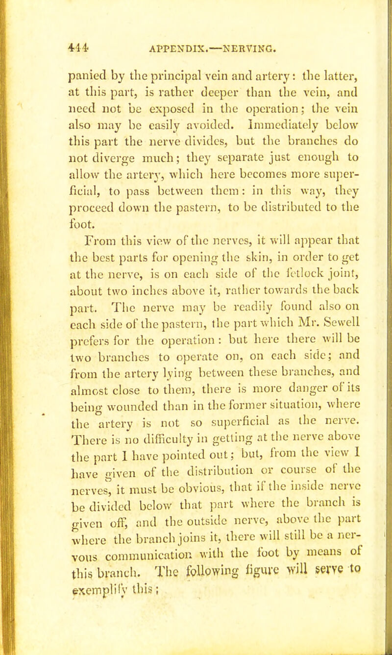 panied by the principal vein and artery: the latter, at this part, is rather deeper than the vein, and need not be exposed in the operation; the vein also may be easily avoided. Immediately below this part the nerve divides, but the branches do not diverge much; they separate just enough to allow the artery, which here becomes more super- ficial, to pass between them: in this way, thoy proceed down the pastern, to be distributed to the foot. From this view of the nerves, it will appear that the best parts for opening the skin, in order to get at the nerve, is on each sitle of the fetlock joint, about two inches above it, rather towards the back part. Tlie nerve may be readily found also on each side of the pastern, the part which Mr. Sewell prefers for the operation : but here there will be two branches to operate on, on each side; and from the artery lying between these branches, and almost close to them, there is more danger of its beino- wounded than in the former situation, where the artery is not so superficial as the nerve. There is no difficulty in getting at the nerve above the part 1 have pointed out; but, from the view 1 have given of the distribution or course of the nerves, it must be obvious, that if the inside nerve be divided below that part wlicre the branch is given off, and the outside nerve, above the part where the branch joins it, there will still be a ner- vous communication with the foot by means of this branch. The following figure will serve to exemplily this;