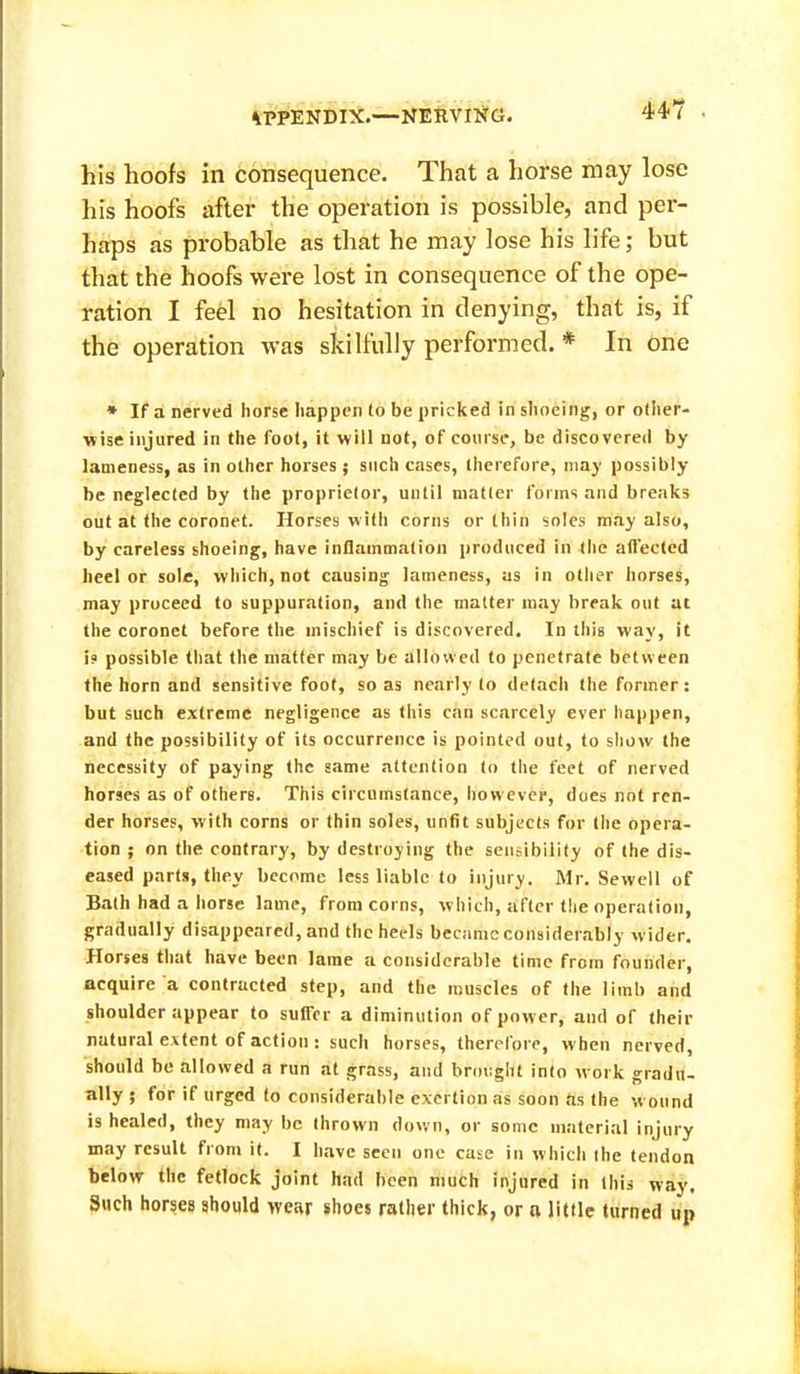 44? his hoofs in consequence. That a horse may lose his hoofs after the operation is possible, and per- haps as probable as that he may lose his life; but that the hoofs were lost in consequence of the ope- ration I feel no hesitation in denying, that is, if the operation was skilfully performed. * In one • If a nerved horse happen to be pricked in shoeing, or other- wise injured in the foot, it will not, of course, be discovered by lameness, as in other horses ; such cases, therefore, may possibly be neglected by the proprietor, until matter forms and breaks out at the coronet. Horses with corns or thin soles may also, by careless shoeing, have inflammation produced in the affected heel or sole, which, not causing lameness, as in other horses, may proceed to suppuration, and the matter may break out at the coronet before the mischief is discovered. In this way, it 19 possible that the matter may be allowed to penetrate between the horn and sensitive foot, so as nearly to detacii the former : but such extreme negligence as tliis can scarcely ever happen, and the possibility of its occurrence is pointed out, to sliow the necessity of paying the same attention to the feet of nerved horses as of others. This circumstance, lyowever, does not ren- der horses, with corns or thin soles, unfit subjects for the opera- tion ; on the contrary, by destroying the sensibility of the dis- eased parts, they become less liable to injury. Mr. Sewell of Bath had a horse lame, from corns, which, after the operation, gradually disappeared, and the heels becjimc considerably wider. Horses that have been lame a considerable time from founder, acquire a contracted step, and the muscles of the limb and shoulder appear to suffer a diminution of power, and of their natural extent of action : such horses, therefore, when nerved, should be allowed a run at grass, and brought into work gradu- ally ; for if urged (o considerable exertion as soon as the w ound is healed, they may be thrown down, or some material injury may result from it. I have seen one case in which the tendon below the fetlock joint had been liiuch injured in this way. Such horses should wear shoes rather thick, or a little turned up