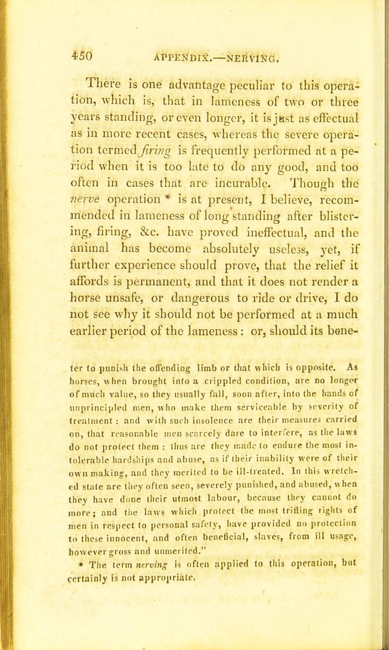 There Is one advantage peculiar to this opera- tion, which is, that in lameness of two or three years standing, or even longer, it isjast as effectual as in more recent cases, whereas the severe opera- tion termed Jirwg is frequently performed at a pe- riod when it is too late to do any good, and too often in cases that are incurable. Thouoh the yierve operation * is at present, I believe, recom- mended in lameness of long standing after blister- ing, firing, &c, have proved ineffectual, and the animal has become absolutely useless, yet, if furtlier experience should prove, that the relief it affords is permanent, and that it does not render a horse unsafe, or dangerous to ride or drive, I do not see why it should not be performed at a much earlier period of the lameness: or, should its bene- ter fo punish the offending limb or that vvliich is opposite. As horses, nhen brought into a crippled condition, are no longer of much value, so they usually fall, soon afler, into the hands of unprincipled men, who make ihem serviceable by severity of Irealment : and with such insolence are tlieir measures carried on, that reasonable men scarcely dare to interfere, as tlie laws do not protect Ihcm : ihus are they made (o endure the most in- tolerable hardships and abuse, as if Iheir inability were of their own making, and (hey merited to be ill-treated. In this wretch- ed slate are tliey often seen, severely punished, and abused, when they have done their utmost labour, because they cannot do more; and the laws which protect the most trifling rights of men in respect to personal safety, have provided no protection to these innocent, and often beneficial, slaves, from ill usage, however gross and unmerited. « The term nerving h often applied to this operation, but certainly is not appropriate.