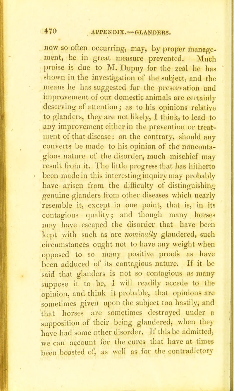 now SO often occurring, may, by proper manage- ment, be in great measure prevented. Much praise is due to M. Dupuy for the zeal he has shown in the investigation of the subject, and the means he has suggested for the preservation and improvement of our domestic animals are certainly deserving of attention; as to his opinions relative to glanders, they are not likely, I think, to lead to any improvement either in the prevention or treat- ment of that disease: on the contrary, should any converts be made to his opinion of the nonconta- gious nature of the disorder, much mischief may result from it. The little progress that has hitherto been made in this intei'estiug inquiry may probably have arisen from the difficulty of distinguishing- genuine glanders from other diseases which neai'ly resemble it, except in one point, that is, in its contagious quality; and though many horses may have escaped the disorder that have been kept with such as are nominally glandered, such circumstances ought not to have any weight when opposed to so many positive proofs as have been adduced of its contagious nature. If it be said that glanders is not so contagious as many suppose it to be, I will readily accede to the opinion, and think it probable, that opinions are sometimes given upon the subject too hastily, and that horses are sometimes destroyed under a supposition of their being glandered, when they have had some other disorder. If this be admitted, we can account for the cures that have at times been boasted of. as well as for the contradictory