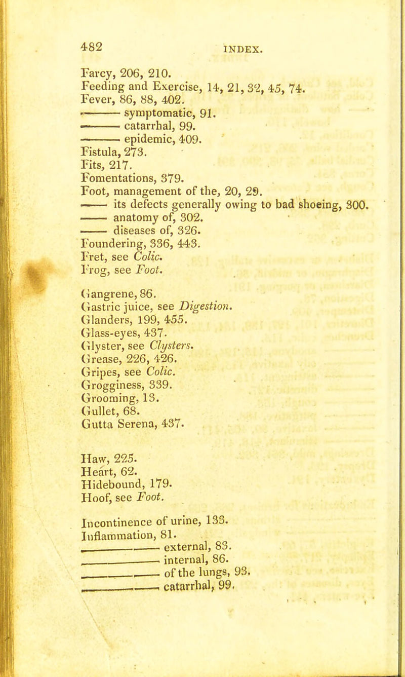 Farcy, 206, 210. Feeding and Exercise, 14, 21, 32, 45, 74. Fever, 86, 88, 402. symptomatic, 91. ■ ■ catarrhal, 99. epidemic, 409. Fistula, 273. Fits, 217. Fomentations, 379. Foot, management of the, 20, 29. its defects generally owing to bad shoeing, 300. anatomy of, 302. —— diseases of, 326. Foundering, 336, 443. Fret, see Colic. Frog, see Foot. (ilangrene, 86. (tastric juice, see Digestion. Glanders, 199, 455. Glass-eyes, 437. (Clyster, see Clysters. Grease, 226, 426. Gripes, see Colic. Grogginess, 339. Grooming, 13. Gullet, 68. Gutta Serena, 437. Haw, 225. Heart, 62. Hidebound, 179. Hoof, see Foot. Incontinence of urine, 133. Inflammation, 81. , . external, 83. internal, 86. _ , of the lungs, 93. . , catarrhal, 99.