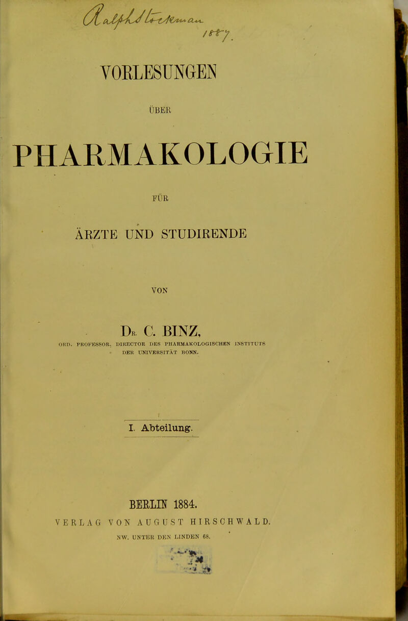 VORLESUNGEN IIBEK PHARMAKOLOGIE FÜR ÄRZTE UND STÜDIRENDE VON Dr^ C. BINZ, OHn. VROFESSOE. DIRECTOR UES PHARMAKOLOGISCHEN JNSTlTUTfi DEK UNIVERSITÄT BONN. 1 I. Abteilung. BERLIU 1884. VERLAG VON AUG ü S T H I R S C H W A L D. NW. UNT15K DKN LINDEN 68.