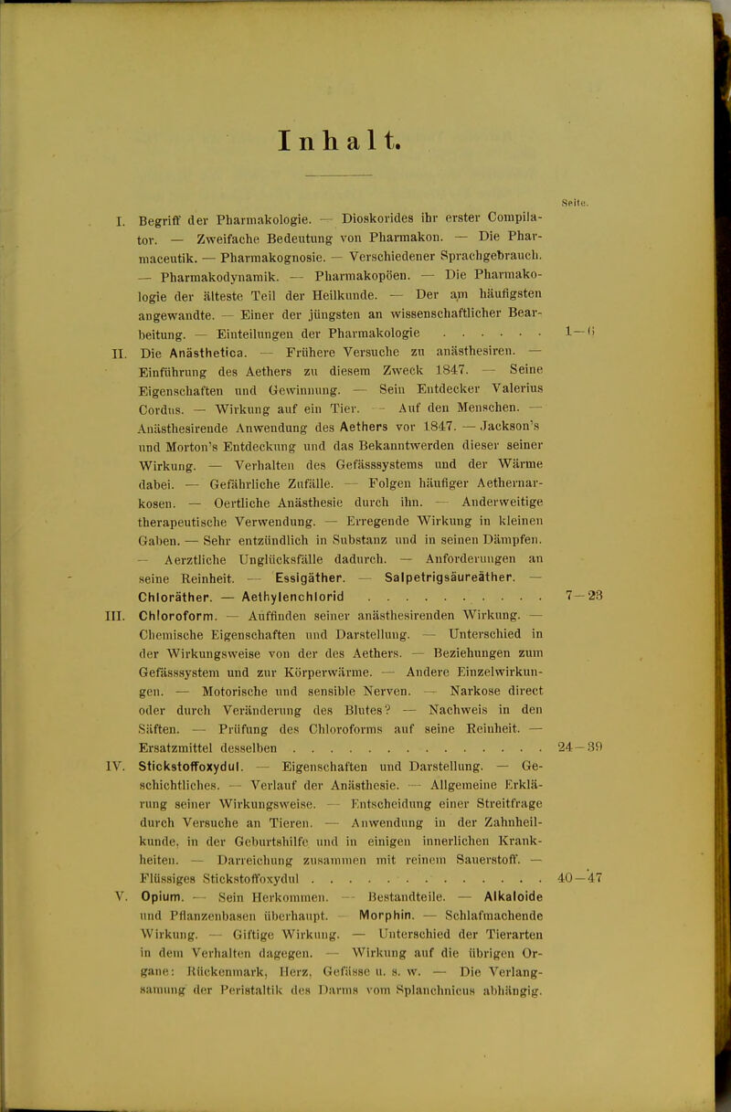 Inhalt. Seil«. I. Begriff der Pharmakologie. — Dioskorides ihr erster Compiia- tov. — Zweifache Bedeutung von Pharmakon. — Die Phar- maceutik. — Pharmakognosie. — Verschiedener Sprachgebrauch. — Pharmakodynamik. — Pharmakopoen. — Die Pharmako- logie der älteste Teil der Heilkunde. — Der am häufigsten angewandte. — Einer der jüngsten an wissenschaftlicher Bear- beitung. — Einteilungen der Pharmakologie 1—'> II. Die Anästhetica. — Frühere Versuche zu anästhesiren. — Einführung des Aethers zu diesem Zweck 1847. — Seine Eigenschaften und Gewinnung. — Sein Entdecker Valerius Cordus. — Wirkung auf ein Tier. - Auf den Menschen. — Anästhesirende Anwendung des Aethers vor 1847. — Jackson's und Morton's Entdeckung und das Bekanntwerden dieser seiner Wirkung. — Verhalten des Gefässsystems und der Wärme dabei. — Gefährliche Zufälle. — Folgen häufiger Aethernar- kosen. — Oertliche Anästhesie durch ihn. — Anderweitige therapeutische Verwendung. — Erregende Wirkung in kleinen Gaben. — Sehr entzündlich in Substanz und in seinen Dämpfen. — Aerztliche Unglücksfälle dadurch. — Anforderungen an seine Reinheit. - Essigäther. — Salpetrigsäureäther. — Chloräther. — Aethylenchlorid 7 — 23 III. Chloroform. — Auffinden seiner anästhesirenden Wirkung. — Chemische Eigenschaften und Darstellung. — Unterschied in der Wirkungsweise von der des Aethers. — Beziehungen zum Gefässsystem und zur Körperwärme. — Andere Einzelwirkun- gen. — Motorische und sensible Nerven. — Narkose direct oder durch Veränderung des Blutes? — Nachweis in den Säften. — Prüfung des Chloroforms auf seine Reinheit. — Ersatzmittel desselben 24— 39 IV. StickstofToxydul. — Eigenschaften und Darstellung. — Ge- schichtliches. — Verlauf der Anästhesie. Allgemeine Erklä- rung seiner Wirkungsweise. — Entscheidung einer Streitfrage durch Versuche an Tieren. — Anwendung in der Zahnheil- kunde, in der Geburtshilfe und in einigen innerlichen Krank- heiten. — Darreichung zusammen mit reinem Sauerstoff. — Flüssiges Stickstoffoxydul 40—47 V. Opium. - Sein Herkommen. -- Beatandteile. — Alkaloide und Ptianzenbasen überhaupt. Morphin. — Schlafmachende Wirkung. — Giftige Wirkung. — Unterschied der Tierarten in dem Verhalten dagegen. — Wirkung auf die übrigen Or- gane: Rückenmark, Herz, Gefässe u. s. w. — Die Verlang- samung der P(iri8taltik des Darms vom Splanchnicus abhängig.