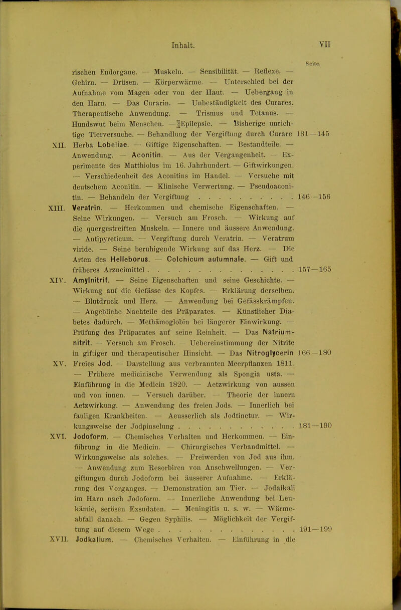 Seite. rischen Eiulorgane. — Muskeln. — Sensibilität. — Reflexe. — Gehirn. — Drüsen. — Körperw<ärme. — Unterschied bei der Aufnahme vom Magen oder von der Haut. — Uebergang in den Harn. — Das Curarin. — Unbeständigkeit des Curares. Therapeutische Anwendung. — Trismus und Tetanus. — Hundswut beim Menschen. —^Epilepsie. — ^Bisherige unrich- tige Tierversuche. — Behandlung der Vergiftung durch Curare 131—145 XII. Herba Lobeliae. — Giftige Eigenschaften. — Bestandteile. — Anwendung. ~ Aconitin. — Aus der Vergangenheit. — Ex- perimente des Matthiolus im 16. Jahrhundert. — Giftwirkungen. — Verschiedenheit des Aconitins im Handel. — Versuche mit deutschem Aconitin. — Klinische Verwertung. — Pseudoaconi- tin. — Behandeln der Vergiftung 146 -156 Xin. Verairin. — Herkommen und chemische Eigenschaften. — Seine Wirkungen. — Versuch am Frosch. — Wirkung auf die quergestreiften Muskeln. — Innere und äussere Anwendung. — Antipjreticum. — Vergiftung durch Veratrin. — Veratrum viride. — Seine beruhigende Wirkung auf das Herz. — Die Arten des Helleborus. — Colchicum autumnale. — Gift und früheres Arzneimittel 157—165 XIV. Amylnitrit. — Seine Eigenschaften und seine Geschichte. — Wirkung auf die Gefässe des Kopfes. — Erklärung derselben. — Blutdruck und Herz. — Anwendung bei Gefässkrämpfen. — Angebliche Nachteile des Präparates. — Künstlicher Dia- betes dadurch. — Methämoglobin bei längerer Einwirkung. — Prüfung des Präparates auf seine Reinheit. — Das Natrium- nitrit. — Versuch am Frosch. — Uebereinstimmung der Nitrite in giftiger und therapeutischer Hinsicht. — Das Nitroglycerin 166—180 XV. Freies Jod. — Darstellung aus verbrannten Meerpflanzen 1811. — Frühere medicinische Verwendung als Spongia usta. — Einführung in die Medicin 1820. — Aetzwirkung von aussen und von innen. — Versuch darüber. — Theorie der Innern Aetzwirkung. — Anwendung des freien Jods. — Innerlich bei fauligen Krankheiten. — Aeusserlich als Jodtinctur. — Wir- kungsweise der Jodpinselung 181—190 XVI. Jodoform. — Chemisches Verhalten und Herkommen. — Ein- führung in die Medicin. — Chirurgisches Verbandmittel. — Wirkungsweise als solches. — Freiwerden von Jod aus ihm. — Anwendung zum Resorbiren von Anschwellungen. — Ver- giftungen durch Jodoform bei äusserer Aufnahme. — Erklä- rung des Vorganges. — Demonstration am Tier. - Jodalkali im Harn nach Jodoform. — Innerliche Anwendung bei Leu- kämie, serösen Exsudaten. — Meningitis u. s. w. — Wärme- abfall danach. — Gegen Syphilis. — Möglichkeit der Vergif- tung auf diesem Wege 191—199 XVII. Jodkalium. — Chemisches Verhalten. — Einführung in die