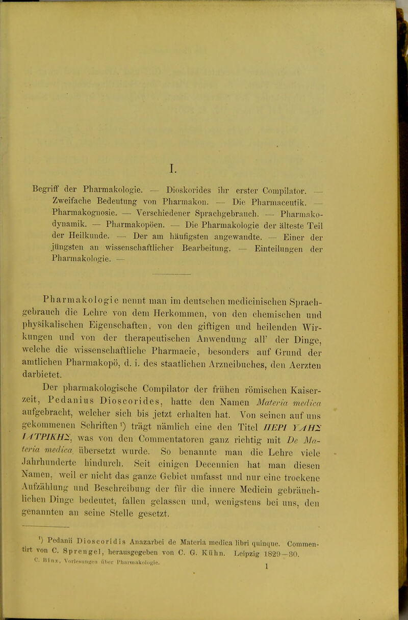 Begriff der Pharmakologie. — Dioskorides ihr erster Compihvtor. — Zweifaclie Bedeutung von Pharmakon. — Die Pliarmaceutik. — Pharmakognosie. — Verschiedener Spracligebrauch. — Pliarmako- dynaraik. — Pluirmakopöen. — Die Pharmakologie der älteste Teil der Heilkunde. — Der am häufigsten angewandte. — Einer der Jüngsten an wissenschaftlicher Bearbeitung. — Einteilungen der Pharmakologie. — Pharmakologie nennt man im deutsehen medicinischen S])raeh- gebraucli die Lehre von dem Herkommen, von den cliemischen und physikalischen Eigenschaften, von den giftigen und heilenden Wir- kungen und von der thevapeiitisclien Anwendung all' der Dinge, welche die wissenschaftliche Phannacie, besonders auf Grund der amtlichen Pharmakopö, d. i. des staatlichen Arzneibuches, den Aerzien darbietet. Der pharmakologische Compilator der frühen römischen Kaiser- zeit, Pcdanius Dioi^corides, hatte den Namen Maleria medica aufgebracht, welcher sich bis jetzt erhalten hat. Von seinen auf uns gekommenen Schriften') trägt nämlich eine den Titel ITEPI YyiH:^ f-/TPIKH2:, was von den Commentatoren ganz richtig mit De Ma- leria medica, übersetzt wurde. So benannte man die Lehre viele .Jahrhunderte hindurch. Seit einigen Decennicn hat man diesen Namen, weil er nicht das ganze Gebiet umfasst und nur eine trockene Aufzählung und Beschreibung der für die innere Medicin gebräuch- lichen Dinge iiedeutet, fallen gelassen nml, wenigstens bei uns, den genannten an seine Stelle gesetzt. 'edanii Dloscoridis Anazarbei de Matcria medica libri quinque. Coniinen- C. Sprengel, herausgegeben von C. 0. Kühn. Leipzig 182f) —ßO.