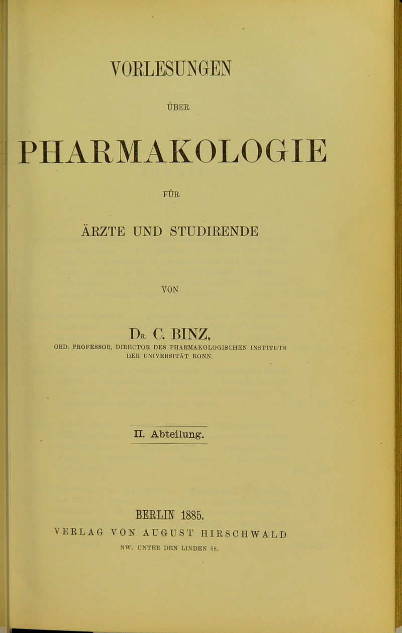 VORLESUNGEN ÜBER PHARMAKOLOGIE FÜR ÄKZTE UND STUDIRENDE VON Dk C. BINZ, ORD. PROFESSOR, DIRECTOR DES PHARMAKOLOGISCHEN INSTITUTS DER UNIVERSITÄT BONN. II. Abteilung:. VERLAG BEHra 1885. VON AUGUST HIRSCHWALD NW. UNTER DEN LINDEN fi8.