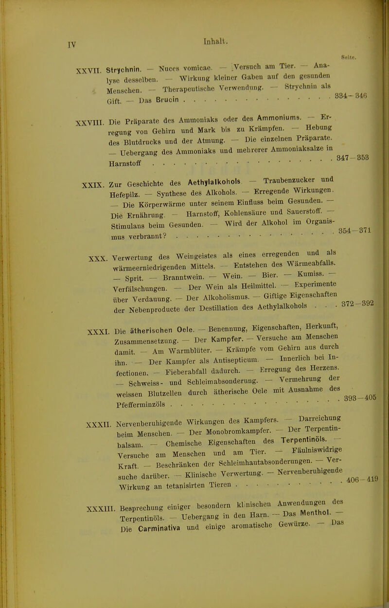 Ii jY Inhalt. Reite. XXVII. Strychnin. - Nuces vomicae. - .Versuch am Tier. - Ana- lyse desselben. Wirkung kleiner Gaben auf den gesunden Menschen. - Therapeutische Verwendung. — Strychnin als Gift. - Das Brucin 334- 346 XXVIII Die Präparate des Ammoniaks oder des Ammoniums. - Er- regung von Gehirn und Mark bis zu Krämpfen. - Hebung des Blutdrucks und der Atmung. - Die einzelnen Präparate. _ Uebergang des Ammoniaks und mehrerer Ammoniaksalze m „ ... 347 — 353 Harnstoff XXIX Zur Geschichte des Aethylalkohols - Traubenzucker und Hefepilz. - Synthese des Alkohols. - Erregende Wirkungen. — Die Körperwärme unter seinem Einfluss beim Gesunden. — Die Ernährimg. - Harnstoff, Kohlensäure und Sauerstoff. — Stimulans beim Gesunden. - Wird der Alkohol im Organis- .n 354-371 mus verbrannt.'' XXX Verwertung des Weingeistes als eines erregenden und als wärmeerniedrigenden Mittels. - Entstehen des WärmeabfaUs. _ Sprit. _ Branntwein. — Wein. - Bier. - Kumiss. - Verfälschungen. - Der Wein als Heilmittel. - Experimente über Verdauung. - Der Alkoholismus. - Giftige Eigenschaften der Nebenproducte der Destillation des Aethylalkohols . . • d'^ XXXI Die ätherischen Oele. - Benennung, Eigenschaften, Herkunft, Zusammensetzung. - Der Kampfer. - Versuche am Menschen damit. - Am Warmblüter. - Krämpfe vom Gehirn aus durch ihn - Der Kampfer als Antisepticum. - Innerlich bei In- fectionen. - Fieberabfall dadurch. - Erregung des Herzens. - Schweiss- und Schleiraabsonderung. - Vermehrung der weissen Blutzellen durch ätherische Oele mit Ausnahme des ^^^^^^^ Pfefferminzöls XXXII Nervenberuhigende Wirkungen des Kampfers. - Darreichung beim Menschen. - Der Monobromkampfer. - Der Terpenün- balsam - Chemische Eigenschaften des Terpentmols. Versuche am Menschen und am Tier. - Fäulniswidnge Kraft - Beschränken der Schleimhautabsonderungen. - Ver- suche darüber. - Klinische Verwertung. - Nervenberuhigende ^^^^^^^ Wirkung an tetanisirten Tieren XXXIII. Besprechung einiger besondern klinischen Anwendungen des Terpentinöls. - Uebergang in den Harn. - Das Menthol. - Die Carminativa und einige aromatische Gewürze. - Das