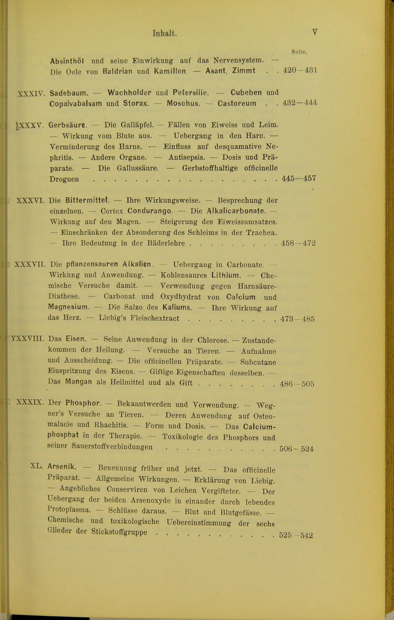 Seite. Absinthöl und seine Einwirkung auf das Nervensystem. — Die Oele von Baldrian und Kamillen — Asant, Zimmt . . 420-431 XXXIV. Sadebaum. — Wachholder und Petersilie. — Cubeben und Copaivabalsam und Storax. — Moschus. — Castoreum . . 432—444 |XXXV. Gerbsäure. — Die Galläpfel. — Fällen von Eiweiss und Leim. — Wirkung vom Blute aus. — Uebergang in den Harn. — Verminderung des Harns. — Einfluss auf desquamative Ne- phritis. — Andere Organe. — Antisepsis. — Dosis und Prä- parate. — Die Gallussäure. — Gerbstoffhaltige officinelle Droguen 445—457 XXXVI. Die Bittermittel. — Ihre Wirkungsweise. — Besprechung der einzelnen. — Cortex Condurango. — Die Alkalicarbonate. — Wirkung auf den Magen. — Steigerung des Eiweissumsatzes. — Einschränken der Absonderung des Schleims in der Trachea. — Ihre Bedeutung in der Bäderlehre 458—472 XXXVII. Die pflanzensauren Alkalien. — Uebergang in Carbonate. Wirkiing und Anwendung. — Kohlensaures Lithium. — Che- mische Versuche damit. — Verwendung gegen Harnsäure- Diathese. — Carbonat und Oxydhydrat von Calcium und Magnesium. — Die Salze des Kaliums. — Ihre Wirkung auf das Herz. — Liebig's Fleischextract 473 — 485 YXXVni. Das Eisen. — Seine Anwendung in der Chlorose. — Zustande- kommen der Heilung. — Versuche an Tieren. —- Aufnahme und Ausscheidung. — Die offlcinellen Präparate. — Subcutane Einspritzung des Eisens. — Giftige Eigenschaften desselben. — Das Mangan als Heilmittel und als Gift 486—505 XXXIX. Der Phosphor. — Bekanntwerden und Verwendung. — Weg- ner's Versuche an Tieren. — Deren Anwendung auf Osteo- malacie und Rhachitis. — Form und Dosis. — Das Calcium- phosphat in der Therapie. — Toxikologie des Phosphors und seiner Sauerstoffverbindungen 506- 524 XL. Arsenik. — Benennung früher und jetzt. — Das officinelle Präparat. — Allgemeine Wirkungen. — Erklärung von Liebig. ~ Angebliches Conserviren von Leichen Vergifteter. — Der Uebergang der beiden Arsenoxyde in einander durch lebendes Protoplasma. — Schlüsse daraus. — Blut und Blutgefässe. — Chemische und toxikologische Uebereinstimmung der sechs Glieder der Stickstoffgruppe 525 -542