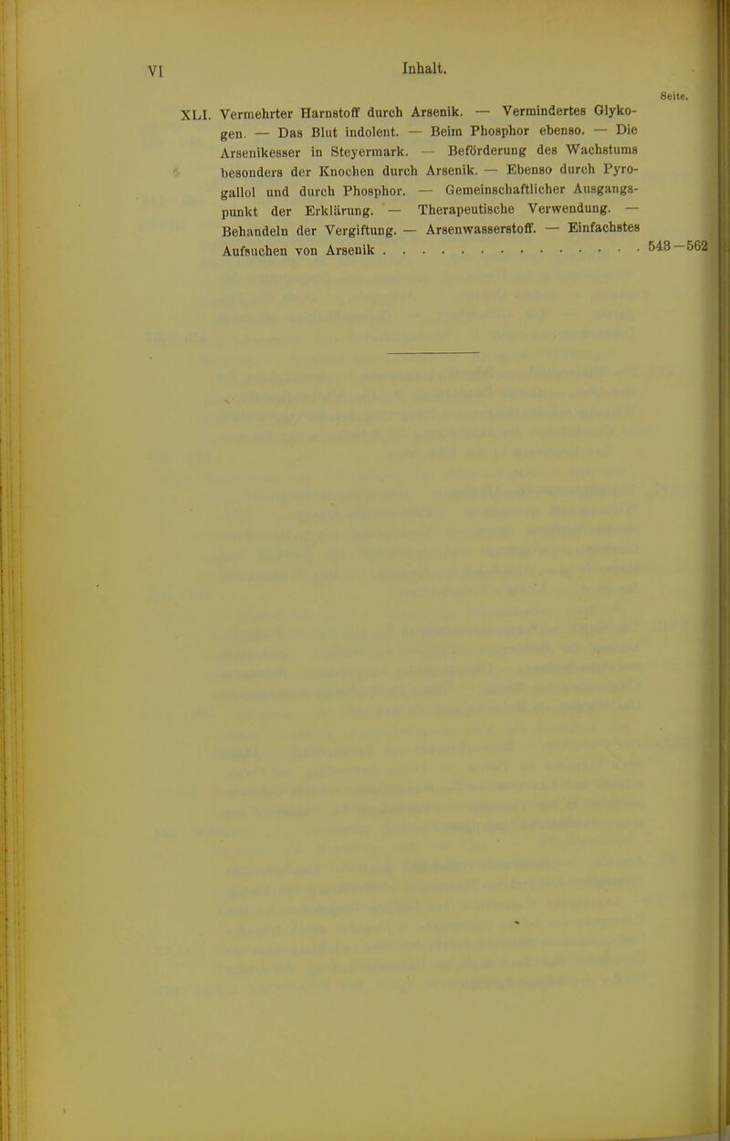 Seite. XLI, Vermehrter Harnstoff durch Arsenik. — Vermindertes Glyko- gen. — Das Blut indolent. — Beim Phosphor ebenso. — Die Arsenikesser in Steyermark. — Beförderung des Wachstums besonders der Knochen durch Arsenik. — Ebenso durch Pyro- gallol und durch Phosphor. — Gemeinschaftlicher Ausgangs- punkt der Erklärung. — Therapeutische Verwendung. — Behandeln der Vergiftung. — Arsenwasserstoff. — Einfachstes Aufsuchen von Arsenik