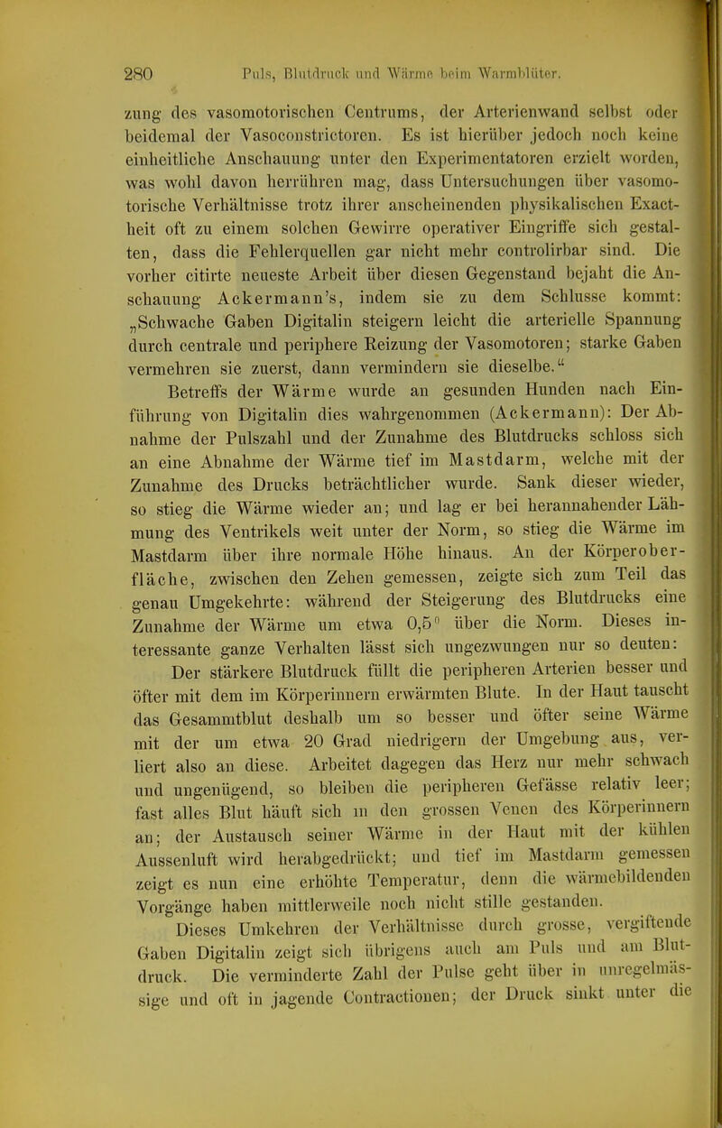 zung- des vasomotorischen Centnims, der Arterienwand selbst oder beidemal der Vasoconstrictoren. Es ist hierüber jedoch noch keine einheitliche Anschauung unter den Experimentatoren erzielt worden, was wohl davon herrühren mag, dass Untersuchungen über vasomo- torische Verhältnisse trotz ihrer anscheinenden physikalischen Exact- heit oft zu einem solchen Gewirre operativer Eingriffe sich gestal- ten, dass die Fehlerquellen gar nicht mehr controlirbar sind. Die vorher citirte neueste Arbeit über diesen Gegenstand bejaht die An- schauung Acker mann's, indem sie zu dem Schlüsse kommt: „Schwache Gaben Digitalin steigern leicht die arterielle Spannung durch centrale und periphere Eeizung der Vasomotoren; starke Gaben vermehren sie zuerst, dann vermindern sie dieselbe. Betreffs der Wärme wurde an gesunden Hunden nach Ein- führung von Digitalin dies wahrgenommen (Ackermann): Der Ab- nahme der Pulszahl und der Zunahme des Blutdrucks schloss sich an eine Abnahme der Wärme tief im Mastdarm, welche mit der Zunahme des Drucks beträchtlicher wurde. Sank dieser wieder, so stieg die Wärme wieder an; und lag er bei herannahender Läh- mung des Ventrikels weit unter der Norm, so stieg die Wärme im Mastdarm über ihre normale Höhe hinaus. An der Körperober- fläche, zvsdschen den Zehen gemessen, zeigte sich zum Teil das genau Umgekehrte: während der Steigerung des Blutdrucks eine Zunahme der Wärme um etwa 0,5 über die Norm. Dieses in- teressante ganze Verhalten lässt sich ungezwungen nur so deuten: Der stärkere Blutdruck füllt die peripheren Arterien besser und öfter mit dem im Körperinnern erwärmten Blute. In der Haut tauscht das Gesammtblut deshalb um so besser und öfter seine Wärme mit der um etwa 20 Grad niedrigem der Umgebung aus, ver- liert also an diese. Arbeitet dagegen das Herz nur mehr schwach und ungenügend, so bleiben die peripheren Gefässe relativ leer; fast alles Blut häuft sich m den grossen Venen des Körperinnern an; der Austausch seiner Wärme in der Haut mit der kühlen Aussenluft wird herabgedrückt; und tief im Mastdarm gemessen zeigt es nun eine erhöhte Temperatur, denn die wärmebildendeu Vorgänge haben mittlerweile noch nicht stille gestanden. Dieses Umkehren der Verhältnisse durch grosse, vergiftende Gaben Digitalin zeigt sich übrigens auch am Puls und am Blut- druck. Die verminderte Zahl der Pulse geht über in nnregelmäs- sige und oft in jagende Contractionen; der Druck sinkt unter die