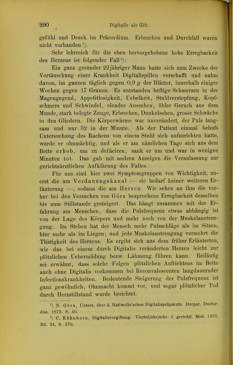 gefühl und Druck im Präcordium. Erbrechen und Durchfall waren nicht vorhanden'). Sehr lehrreich für die eben hervorgehobene hohe Erregbarkeit des Herzens ist folgender Fall-): Ein ganz gesunder 22jähriger Mann hatte sich zum Zwecke der Vortäuschung einer Krankheit Digitalispillen verschafft und nahm davon, im ganzen täglich gegen 0,9 g der Blätter, innerhalb einiger Wochen gegen 17 Gramm. Es entstanden heftige Schmerzen in der Magengegend, Appetitlosigkeit, Uebelkeit, Stuhl Verstopfung, Kopf- schmerz und Schwindel, elendes Aussehen, übler Geruch aus dem Munde, stark belegte Zunge, Erbrechen, Dunkelsehen, grosse Schwäche in den Gliedern. Die Körperwärme war unverändert, der Puls lang- sam und nur 52 in der Minute. Als der Patient einmal behufs Untersuchung des Eachens von einem Stuhl sich aufzurichten hatte, wurde er ohnmächtig, und als er am nämlichen Tage sich aus dem Bette erhob, um zu defäciren, sank er um und war in wenigen Minuten tot. Das gab mit andern Anzeigen die Veranlassung zur gerichtsärztlichen Aufklärung des Falles. Für uns sind hier zwei Symptomgruppen von Wichtigkeit, zu- erst die am Verdauungskanal — sie bedarf keiner weiteren Er- läuterung —, sodann die am Herzen. Wir sehen an ihm die vor- her bei den Versuchen von Görz besprochene Erregbarkeit desselben bis zum Stillstande gesteigert. Das hängt zusammen mit der Er- fahrung am Menschen, dass die Pulsfrequenz etwas abhängig ist von der Lage des Körpers und mehr noch von der Muskelanstren- gung. Im Stehen hat der Mensch mehr Pulsschläge als im Sitzen, hier mehr als im Liegen; und jede Muskelanstrengung vermehrt die Thätigkeit des Herzens. Es ergibt sich aus dem früher Erläuterten, wie das bei einem durch Digitalis veränderten Herzen leicht zur plötzlichen üeberraüdung bezw. Lähmung führen kann. Beiläufig sei erwähnt, dass solche Folgen plötzlichen Aufrichtens im Bette auch ohne Digitalis vorkommen bei Reconvalescenten langdauernder Infectionskrankheiten. Bedeutende Steigerung der Pulsfrequenz ist ganz gewöhnlich, Ohnmacht kommt vor, und sogar plötzlicher Tod durch Herzstillstand wurde berichtet. ') N. Görz, Unters, über d. Natiwelle'schen Digitalispräparate. Dorpat. Doctor- diss. 1873. S. 46. ^) C. Köhnhorn, Digitalisvergiftwng. Vierteljahrjschr. f. gerichtl. Med. 187G,