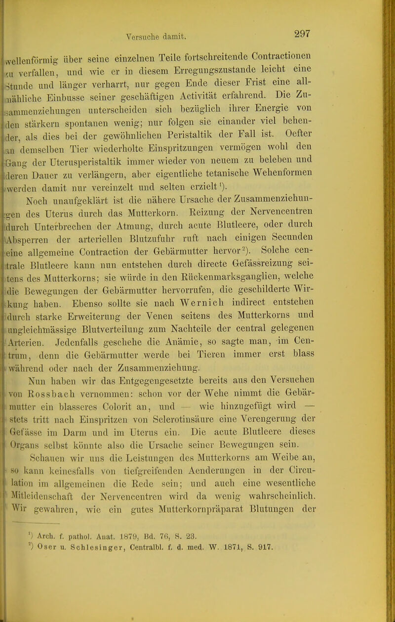 a ellenförmig über seine einzelnen Teile fortschreitende Contractionen ai verfallen, nnd wie er in diesem Erregungszustande leicht eine Stunde und länger verharrt, nur gegen Ende dieser Frist eine all- mähliche Einbusse seiner geschäftigen Activität erfahrend. Die Zu- sammenziehungen unterscheiden sich bezüglich ihrer Energie von den stärkern spontanen wenig; nur folgen sie einander viel behen- der, als dies bei der gewöhnlichen Peristaltik der Fall ist. Oefter au demselben Tier wiederholte Einspritzungen vermögen wohl den Gang der üterusperistaltik immer wieder von neuem zu beleben und deren Dauer zu verlängern, aber eigentliche tetanische Wehenformen .werden damit nur vereinzelt und selten erzielt'). Noch unaufgeklärt ist die nähere Ursache der Zusammenziehun- :gen des Uterus durch das Mutterkorn. Reizung der Nervencentren Murch Unterbrechen der Atmung, durch acute Blutleere, oder durch ^Absperren der arteriellen Blutzufuhr ruft nach einigen Secunden eine allgemeine Contraction der Gebärmutter hervor 2). Solche cen- trale Blutleere kann nun entstehen durch directe Gefässreizung sei- .tens des Mutterkorns; sie würde in den Eückenmarksgauglien, welche Idie Bewegungen der Gebärmutter hervorrufen, die geschilderte Wir- ikung haben. Ebenso sollte sie nach Wernich indirect entstehen Idurch starke Erweiterung der Venen seitens des Mutterkorns und lungleichmässige Blutverteilung zum Nachteile der central gelegenen sArterien. Jedenfalls geschehe die Anämie, so sagte man, im Cen- trüm, denn die Gebärmutter werde bei Tieren immer erst blass ?während oder nach der Zusammenziehung. Nun haben wir das Entgegengesetzte bereits aus den Versuchen von Rossbach vernommen: schon vor der Wehe nimmt die Gebär- mutter ein blasseres Colorit an, und — wie hinzugefügt wird — * stets tritt nach Einspritzen von Sclerotinsäure eine Verengerung der 'Gefässe im Darm und im Uterus ein. Die acute Blutleere dieses Organs selbst könnte also die Ursache seiner Bewegungen sein. Schauen wir uns die Leistungen des Mutterkorns am Weibe an, • 80 kann keinesfalls von tiefgreifenden Aenderungen in der Circu- • lation im allgemeinen die Rede sein; und auch eine wesentliche * Mitleidenschaft der Nervencentren wird da wenig wahrscheinlich. ^ Wir gewahren, wie ein gutes Mutterkornpräparat Blutungen der ') Arch. f. pathol. Aiiat. 1879, Bd. 76, S. 23. ') Oser u. Schlesinger, Centralbl. f. d. med. W. 1871, S. 917. Li
