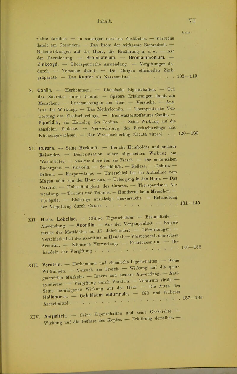 Seite richte darüber. — In sonstigen nervösen Zuständen. — Versuche damit am Gesunden. — Das Brom der wirksame Bestandteil. — Nebenwirkungen auf die Haut, die Ernährung u. s. w. — Art der Darreichung, — Bromnatrium. — Bromammonium. — Zinkoxyd. — Therapeutische Anwendung. — Vergiftungen da- durch. — Versuche damit. — Die übrigen officinellen Zink- präparate — Das Kupfer als Nervenmittel 103—119 X. Coniin, — Herkommen. — Chemische Eigenschaften. — Tod des Sokrates durch Coniin. — Spätere Erfahrungen damit am Menschen. — Untersuchungen am Tier. — Versuche. — Ana- lyse der Wirkung. — Das Methylconiin. — Therapeutische Ver- wertung des Fleckschierlings. — Bromwasserstoffsaures Coniin. — Piperidin, ein Homolog des Coniins. — Seine Wirkung auf die sensiblen Endäste. — Verwechslung des Fleckschierlings mit Küchengewäclisen. — Der Wasserschierling (Cicuta virosa) . . 120—130 XL Curare. ~ Seine Herkunft. — Bericht Humboldts und anderer Reisender. — Demonstration seiner allgemeinen Wirkung am Warmblüter. — Analyse derselben am Frosch. — Die motorischen Endorgane. — Muskeln. — Sensibilität. — Reflexe. — Gehirn. — Drüsen. — Körperwärme. — Unterschied bei der Aufnahme vom Magen oder von der Haut aus. — Uebergang in den Harn. — Das Curarin. — Unbeständigkeit des Curares. — Therapeutische An- wendung. — Trismus und Tetanus. - Hundswut beim Menschen. — Epilepsie. - Bisherige unrichtige Tierversuche. - Behandlung der Vergiftung durch Curare XII Herba Lobeliae. - Giftige Eigenschaften. - Bestandteile. - Anwendung. — Aconitin. - Aus der Vergangenheit. — Experi- mente des Matthiolus im 16. Jahrhundert. - Giftwirkungen - Verschiedenheit des Aconitins im Handel.-Versuche mit deutschem Aconitin. - Klinische Verwertung. - Pseudoacouitin. - Be- ^^^^^^^^ handeln der Vergiftung XIII Veratrin - Herkommen und chemische Eigenschaften. - Seine Wirknngen. - Versuch am Frosch. - Wirkung auf die quer- gestreiften Muskeln. - Innere und äussere Anwendung. - Anti pvreticum - Vergiftung durch Veratrin. - Veratrum v.nde. - pyreucum. » g & . a^. TTor? Die Arten des Seine beruhigende Wirkung auf das Her^. Die Helleborus. - Colchicum autumnale. - Gift und früheres Arzneimittel y,V Amvlnitrit - Seine Eigen.ch.ften und .eine GescWcMe. - >ur die G.f.ss. des Kopfe.. - E,»,»g de.e,l,.. -