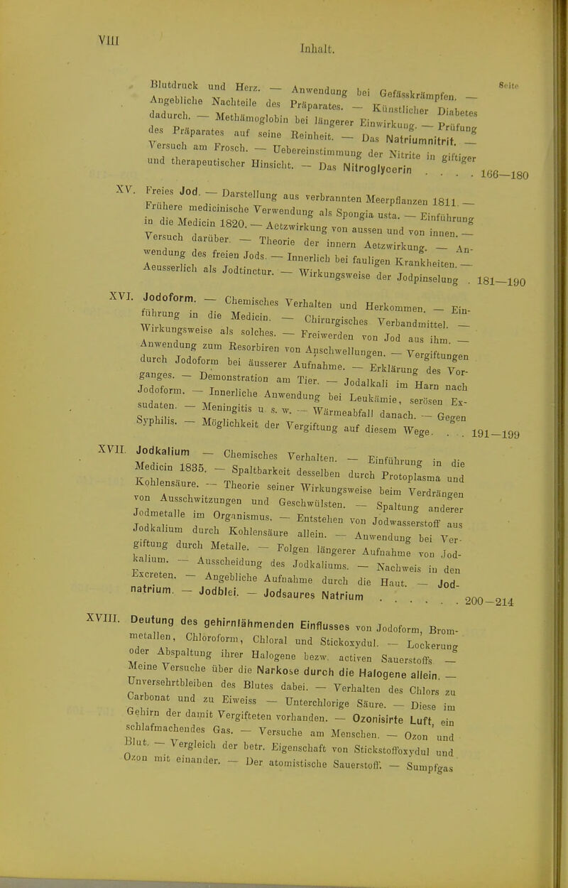 lalialt. Blutdruck und Hpr? a« j . 8<'it<- , ........ ... ^t, :! -' Kt:;:rr. - versuch am drosch. — Uebereinstimmune der ■ • und therapeutischer Hinsicht. - Das Nlf.ot^o'r ''''' FrüU -^'^^-^'^-^ verbrannten Meerpflanzen 1811 - Fiuhere med,c.n.che Yerwendung als Spongia usta. - Einfüh un. d.e Me .ein 1820. - Aet.virkung von aussen und von ^ J - versuch darüber. — Thpnrip ri«,. • . 1 , . -lüeone der mnern Aetzwirkung. — An- JoaiinctM. - Wirkungsweise der Jodpimel»„g . 181-190 XVI. Jodofo™. c„e„i.e,,e., yerh.Iten „.<, Herl,„„e. _ E,„. W„k.„g.„e,., .1,, solches. - Freiwerden ,o„ J.d ..s ,h„ - durch J.d.f.r„ be, äusserer Aufnahme. - Erklärnu, des r,r- Svnvr  ^- - Wärmeabfali danach. - Ge^en Sypbhs. - Möglichkeit der Vergiftung auf diesem Wege. XVII. Jodkalium - Chemisches Verhalten - F;„f T. Med.in 1835. - Spaltbarkeit desselL durc^toXlLT u Kohlensaure. - Theorie seiner Wirkungsweise beim Verdräng n on Ausschw.t.ungen und Geschwülsten. - Spaltung ander Je me alle ,m Organismus. - Entstehen von Jodwassltoff a Jodkahum durch Kohlensäure allein. - Anwendung bei Ver tung durch Metalle. - Folgen längerer Aufnahm! von Jod- kahum. - Ausscheidung des Jodkaliums. - Nachweis in den J.xci-eten. - Angebliche Aufnahme durch die Haut - Jod natnum. - Jodblei. - Jodsaures Natrium .... Deutung des gehirn.ähmenden Einflusses von Jodoform, Brom- Italien. Chloroform, Chloral und Sticko.ydul. - Lo;keru„g oder Abspaltung ihrer Halogene bezw. activen Sauerstoffs - Meme Versuche über die Narkose durch die Halogene allein - Unversehrtbleiben des Blutes dabei. - Verhalten des Chlors zu Carbonat und zu Eiweiss - Unterchlorige Säure. - Diese im Gehirn der damit Vergifteten vorhanden. - Ozonisirte Luft ein schlafmachendes Gas. - Versuche am Menschen. - Ozon'und mat. - Vergleich der betr. Eigenschaft von Stickstoffoxydul und Ozon m.t einander. - Der atomistische Sauerstoff. - Sumpfgas 191-199 200-214 XVIII.