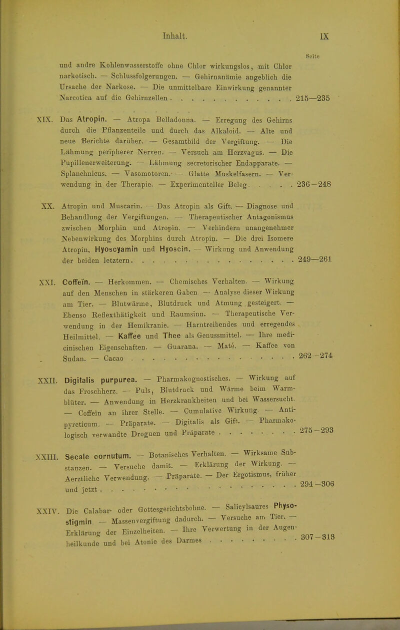 Seite uud andre Kohlenwasserstoffe ohne Chlor wirkungslos, mit Chlor narkotisch. — Schlussfolgerungeu. — Gehirnanämie angeblich die Ursache der Narkose. — Die unmittelbare Einwirkung genannter Narcotica auf die Gehirnzellen 215—235 XIX. Das Atropin. — Atropa Belladonna. — Erregung des Gehirns durch die Pflanzenteile und durch das Alkaloid. — Alte und neue Berichte darüber. — Gesamtbild der Vergiftung. — Die Lähmung peripherer Nerven. — Versuch am Herzvagus. — Die Pupillenerweiterung. — Lähmung secretorischer Endapparate. — Splanclinicus. — Vasomotoren.- — Glatte Muskelfasern. — Ver- wendung in der Therapie. — Experimenteller Beleg 236—248 XX. Atropin und Muscarin. —• Das Atropin als Gift. — Diagnose und Behandlung der Vergiftungen. — Therapeutischer Antagonismus zwischen Morphin und Atropin. — Verhindern unangenehmer Nebenwirkung des Morphins durch Atropin. — Die drei Isomere Atropin, Hyoscyamin und Hyoscin. — Wirkung und Anwendung der beiden letztern 249—261 XXL Coffein. — Herkommen. — Chemisches Verhalten. — Wirkung auf den Menschen in stärkeren Gaben — Analyse dieser Wirkung am Tier. — Blutwärme, Blutdruck und Atmung gesteigert. — Ebenso Eeflexthätigkeit und Raumsinn. — Therapeutische Ver- wendung in der Hemikranie. — Harntreibendes und erregendes Heilmittel. — Kaffee und Thee als Genussmittel. — Ihre medi- cinischen Eigenschaften. — Guarana. — Mate. — Kafiee von Sudan. - Cacao 262 -274 XXII. Digitalis purpurea. — Pharmakognostisches. — Wirkung auf das Froschherz. — Puls, Blutdruck und Wärme beim Warm- blüter. — Anwendung in Herzkrankheiten und bei Wassersucht. — Coffein au ihrer Stelle. — Cumulative Wirkung. — Anti- pyreticum. - Präparate. - Digitalis als Gift. - Pha.rmako- logisch verwandte Droguen und Präparate • • .275-293 XXIIL Seeale cornutum. - Botanisches Verhalten. - Wirksame Sub- stanzen. - Versuche damit. - Erklärung der Wirkung. - Aerztliche Verwendung. - Präparate. - Der Ergotismus, früher und jetzt XXIV. Die Calabar- oder Gottesgericbtsbohne. - Salicylsaures Physo- stigmin - Massenvergiftung dadurch. - Versuche am Tier. - Erklärung der Einzelheiten. - Ihre Verwertung in der Augen- heilkunde und bei Atonie des Darmes 294-306 307-313