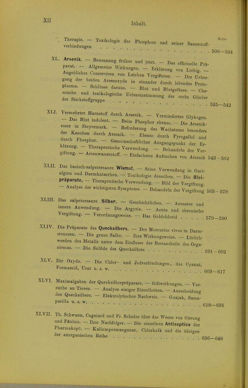 Inhalt.  Therapie. — Toxikologie des Phosohors nnH e Verbindungen . . ^^'^'P^ors und seiner Sauerstoff. ■ • • 506-524 Trr -J'' ''''^^^ jetzt. - Das officinelie Prä- parat - A,Igen.e,ne Wirkungen. - Erklärung von Liebig. - Angebhches Conserviren von Leichen Vergifteter. - Der üeber Plala 'tu-^T'''  '^'^ '.che uTd f r ~~ ^^ - r^.^,::^^'''' i:ebereinsti..ung der sechs OHeder 525—542 XLL Vermehrter Harnstoff durch Arsenik. - Vermindertes Glykogen. eTser -1 St T ~ ^'^  ^-nik- e ser ,n Steyermark. - Beförderung des Wachstums besonders r Knochen durch Arsenik. - Ebenso durch Pyrogallol und durch Phosphor. - Gemeinschaftlicher Ausgangspunkt der Er- klärung. - Therapeutische Verwendung. - Behandeln der Ver- giftung. - Arsenwasserstoff. - Einfachstes Aufsuchen von Arsenik 543-562 XLIL Das basisch-salpetersaure Wismut. - Seine Verwendung in Ga^t- algien und Darmkatarrhen. - Toxikologie desselben. - Die Blei- praparate. - Therapeutische Verwendung. - Bild der Vergiftung - Analyse der wichtigsten Symptome. - Behandeln der Vergiftung 563-578 XLIIL Das salpetersaure Silber. - Geschichtliches. - Aeussere und innere Anwendung. - Die Argyrie. -- Acute und chronische Vergütung. - Verordnungsweise. - Das Goldchlorid 579-590 XLIV. Die Präparate des Quecicsilbers. - Der Mercurius vivus in Darm- stenosen. - Die graue Salbe. - Ihre Wirkungsweise. - Löslich- werden des Metalls unter dem Einflüsse der Bestandteile des Orga- nismus. - Die Sulfide des Quecksilbers 591-602 XLV. Die Oxyde. - Die Chlor- und Jodverbindungen, das Cyanat, Formamid, Urat u. s. w. ... ^.no bUd—617 XLVI. Maximalgaben der Quecksilberpräparate. - Giftwirkungen. - Ver- suche an Tieren. - Analyse einiger Einzelheiten. - Ausscheidung des Quecksilbers. - Elektrolytischer Nachweis. - Guajak, Sarsa- parilla u. s. w. . 618—685 XLVII. Th. Schwann, Cagniard und Fr. Schulze über das Wesen von Gärung und Fäulnis. - Ihre Nachfolger. - Die einzelnen Antiseptica der Pharmakopö. — Kaliumpermanganat, Chlorkalk und die Übrigen der anorganischen Eeihe 636—648