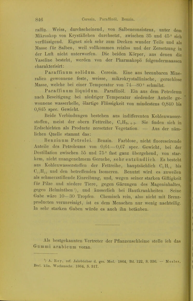 raffiu. Weiss, durchscheinend, von Salbenconsistenz, unter dem Mikroskop von Kryställchen durchsetzt, zwischen 36 und 45 sich verflüssigend. Eignet sich sehr zum Decken wunder Teile und als Masse für Salben, weil vollkommen reizlos und der Zersetzung in der Luft nicht unterworfen. Die beiden Körper, aus denen die Vaseline besteht, werden von der Pharmakopö folgendermaassen charakterisirt: Paraffinum solidum. Ceresin. Eine aus brennbaren Mine- ralien gewonnene feste, weisse, mikrokrystallinische, geruchlose Masse, welche bei einer Temperatur von 74—80'' schmilzt. Paraffinum liquidum. Paraffinöl. Ein aus dem Petroleum nach Beseitigung bei niedriger Temperatur siedender Anteile ge- wonnene wasserhelle, ölartige Flüssigkeit von mindestens 0,840 bis 0,845 spec. Gewicht. Beide Verbindungen bestehen aus indifferenten Kohlenwasser- stoffen, meist der obern Fettreihe, C„H2u + 2. Sie finden sich in Erdschichten als Producte zersetzter Vegetation. — Aus der näm- lichen Quelle stammt das: Benzinum Petrolei. Benzin. Farblose, nicht fluorescirende Anteile des Petroleums von 0,64—0,67 spec. Gewicht, bei der Destillation zwischen 55 und 75 fast ganz übergehend, von star- kem, nicht unangenehmem Gerüche, sehr entzündlich. Es besteht aus Kohlenwasserstoffen der Fettreihe, hauptsächlich C6H14 bis Cn,H.., und den betreffenden Isomeren. Benutzt wird es zuweilen als schmerzstillende Einreibung, und, wegen seiner starken Giftigkeit für Pilze und niedere Tiere, gegen Gärungen des Mageninhaltes, gegen Helminthen'), und äusserlich bei Hautkrankheiten Seine Gabe wäre 10—30 Tropfen. Chemisch rein, also nicht mit Brenz- producten verunreinigt, ist es dem Menschen nur wenig nachteilig. In sehr starken Gaben würde es auch ihn betäuben. Als bestgekannten Vertreter der Pflanzenschleime stelle ich das Gummi arabicum voran. ') A. Rey, ref. Jahrbücher d. ges. Med. 1864, Bd. 122, S. 836. — Mosler, Berl. klin. Wochenschr. 1864, S. 317.