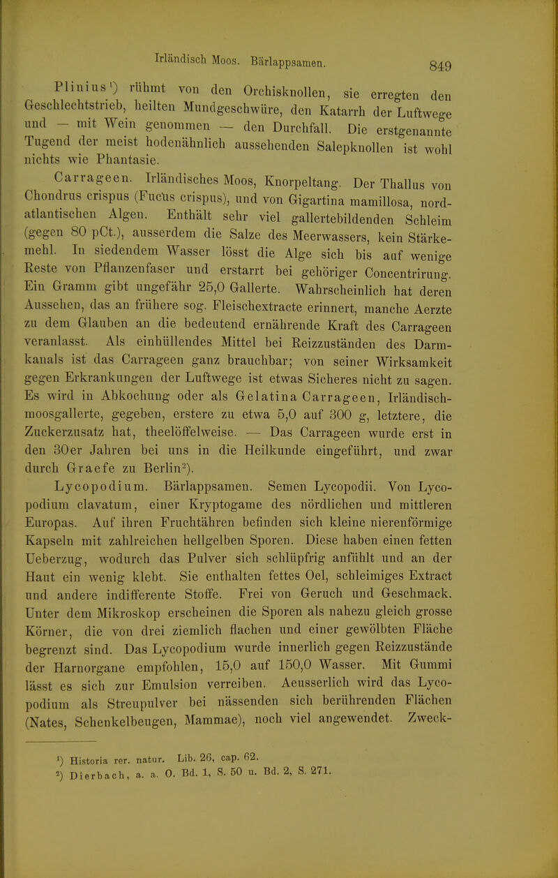 Plinius') rühmt von den Orchisknollen, sie erregten den Geschlechtstrieb, heilten Miindgeschwüre, den Katarrh der Luftwege und - mit Wein genommen - den Durchfall. Die erstgenannte Tugend der meist hodenähnlich aussehenden Salepknollen ist wohl nichts wie Phantasie. Carrageen. Irländisches Moos, Knorpeltang. Der Thallus von Chondrus crispus (Fuclis crispus), und von Gigartina mamillosa, nord- atlantischen Algen. Enthält sehr viel gallertebildenden Schleim (gegen 80 pCt.), ausserdem die Salze des Meerwassers, kein Stärke- mehl. In siedendem Wasser lösst die Alge sich bis auf wenige Eeste von Pflanzenfaser und erstarrt bei gehöriger Concentrirung. Ein Gramm gibt ungefähr 25,0 Gallerte. Wahrscheinlich hat deren Aussehen, das an frühere sog. Fleischextracte erinnert, manche Aerzte zu dem Glauben an die bedeutend ernährende Kraft des Carrageen veranlasst. Als einhüllendes Mittel bei Reizzuständen des Darm- kanals ist das Carrageen ganz brauchbar; von seiner Wirksamkeit gegen Erkrankungen der Luftwege ist etwas Sicheres nicht zu sagen. Es wird in Abkochung oder als Gelatina Carrageen, Irländisch- moosgallerte, gegeben, erstere zu etwa 5,0 auf 300 g, letztere, die Zuckerzusatz hat, theelöfPelweise. — Das Carrageen wurde erst in den 30er Jahren bei uns in die Heilkunde eingeführt, und zwar durch Graefe zu Berlin-). Lycopodium. Bärlappsamen. Semen Lycopodii. Von Lyco- podium clavatum, einer Kryptogame des nördlichen und mittleren Europas. Auf ihren Fruchtähren befinden sich kleine nierenförmige Kapseln mit zahlreichen hellgelben Sporen. Diese haben einen fetten üeberzug, wodurch das Pulver sich schlüpfrig anfühlt und an der Haut ein wenig klebt. Sie enthalten fettes Oel, schleimiges Extract und andere indiiferente Stoffe. Frei von Geruch und Geschmack. Unter dem Mikroskop erscheinen die Sporen als nahezu gleich grosse Körner, die von drei ziemlich flachen und einer gewölbten Fläche begrenzt sind. Das Lycopodium wurde innerlich gegen Reizzustände der Harnorgane empfohlen, 15,0 auf 150,0 Wasser. Mit Gummi lässt es sich zur Emulsion verreiben. Aeusserlich wird das Lyco- podium als Streupulver bei nässenden sich berührenden Flächen (Nates, Schenkelbeugen, Mammae), noch viel angewendet. Zweck- ') Historia rer. natnr. Lib. 26, cap. 62. ^) Dierbach, a. a. 0. Bd. 1, S. 50 u. Bd. 2, S. 271.
