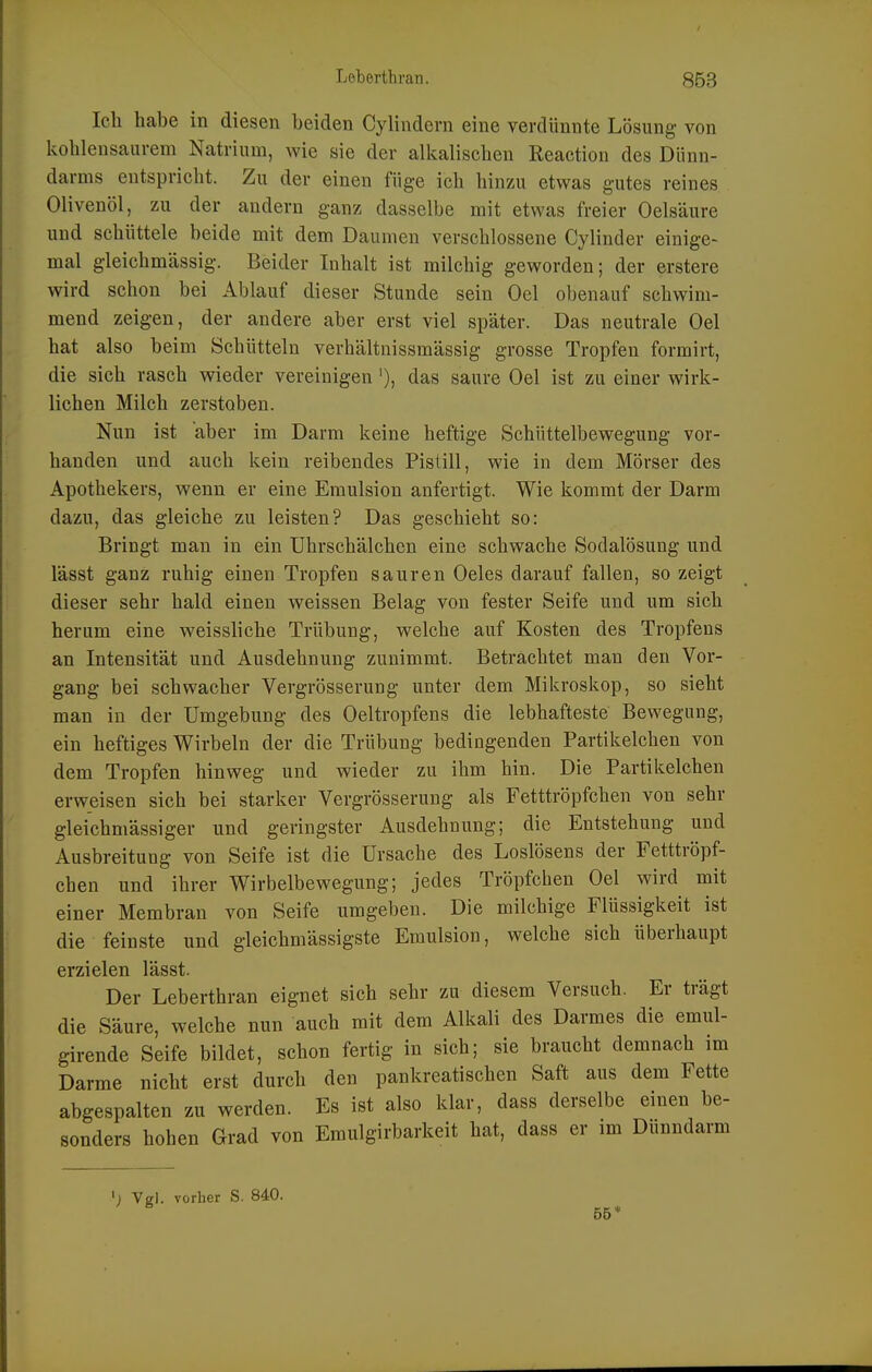 Ich habe in diesen beiden Cylindern eine verdünnte Lösung von kohlensaurem Natrium, wie sie der alkalischen Reaction des Dünn- darms entspricht. Zu der einen füge ich hinzu etwas gutes reines Olivenöl, zu der andern ganz dasselbe mit etwas freier Oelsäure und schüttele beide mit dem Daumen verschlossene Cylinder einige- mal gleichmässig. Beider Inhalt ist milchig geworden; der erstere wird schon bei Ablauf dieser Stunde sein Oel obenauf schwim- mend zeigen, der andere aber erst viel später. Das neutrale Oel hat also beim Schütteln verhältnissmässig grosse Tropfen formirt, die sich rasch wieder vereinigen '), das saure Oel ist zu einer wirk- lichen Milch zerstoben. Nun ist aber im Darm keine heftige Schüttelbewegung vor- handen und auch kein reibendes Pistill, wie in dem Mörser des Apothekers, wenn er eine Emulsion anfertigt. Wie kommt der Darm dazu, das gleiche zu leisten? Das geschieht so: Bringt man in ein Uhrschälchen eine schwache Sodalösung und lässt ganz ruhig einen Tropfen sauren Oeles darauf fallen, so zeigt dieser sehr bald einen weissen Belag von fester Seife und um sich herum eine weissliche Trübung, welche auf Kosten des Tropfens an Intensität und Ausdehnung zunimmt. Beträchtet man den Vor- gang bei schwacher Vergrösserung unter dem Mikroskop, so sieht man in der Umgebung des Oeltropfens die lebhafteste Bewegung, ein heftiges Wirbeln der die Trübung bedingenden Partikelchen von dem Tropfen hinweg und wieder zu ihm hin. Die Partikelchen erweisen sich bei starker Vergrösserung als Fetttröpfchen von sehr gleichmässiger und geringster Ausdehnung; die Entstehung und Ausbreitung von Seife ist die Ursache des Loslösens der Fetttröpf- chen und ihrer Wirbelbewegung; jedes Tröpfchen Oel wird mit einer Membran von Seife umgeben. Die milchige Flüssigkeit ist die feinste und gleichmässigste Emulsion, welche sich überhaupt erzielen lässt. Der Leberthran eignet sich sehr zu diesem Versuch. Er trägt die Säure, welche nun auch mit dem Alkali des Darmes die emul- girende Seife bildet, schon fertig in sich; sie braucht demnach im Darme nicht erst durch den pankreatischen Saft aus dem Fette abgespalten zu werden. Es ist also klar, dass derselbe einen be- sonders hohen Grad von Emulgirbarkeit hat, dass er im Dünndarm Vgl. vorher S. 840. 55*