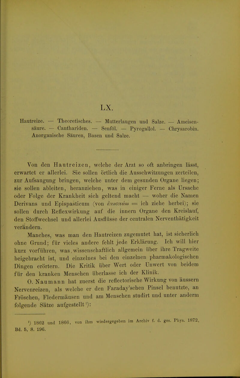 Hauti-eize. — Theoretisches. — Mutterlaugen und Salze. — Ameisen- säure. — Canthariden. — Senföl. — Pyrogallol. — Chrysarobin. Anorganische Säuren, Basen und Salze. Von den Hautreizen, welche der Arzt so oft anbringen lässt, erwartet er allerlei. Sie sollen örtlich die Ausschwitzungen zerteilen, zur Aufsaugung bringen, welche unter dem gesunden Organe liegen; sie sollen ableiten, heranziehen, was in einiger Ferne als Ursache oder Folge der Krankheit sich geltend macht — woher die Namen Derivans und Epispasticum (von int(Jnä(a = ich ziehe herbei); sie sollen durch Reflexwirkung auf die Innern Organe den Kreislauf, den Stoffwechsel und allerlei Ausflüsse der centralen Nerventhätigkeit verändern. Manches, was man den Hautreizen zugemutet hat, ist sicherlich ohne Grund; für vieles andere fehlt jede Erklärung. Ich will hier kurz vorführen, was, wissenschaftlich allgemein über ihre Tragweite beigebracht ist, und einzelnes bei den einzelnen pharmakologischen Dingen erörtern. Die Kritik über Wert oder Unwert von beidem für den kranken Menschen überlasse ich der Klinik. 0. Naumann hat zuerst die reflectorische Wirkung von äussern Nervenreizen, als welche er den Faraday'sehen Pinsel benutzte, an Fröschen, Fledermäusen und am Menschen studirt und unter anderm folgende Sätze aufgestellt'): ') 1862 und 1866, von ihm wiedergegeben im Archiv f. d. gas. Phys. Bd. 5, S. 196.