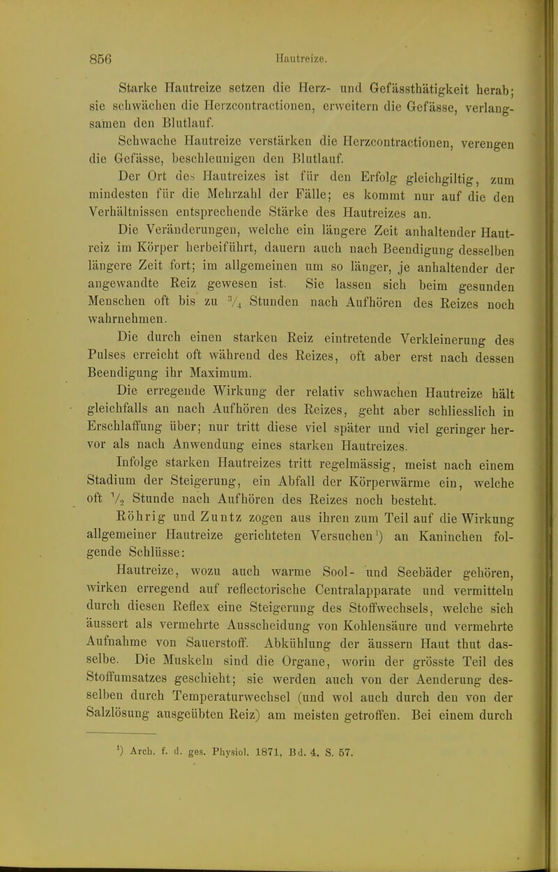 Starke Hautreize setzen die Herz- und Gefässthätigkeit herab; sie schwächen die Herzcontractionen, erweitern die Gefässe, verlang- samen den Blutlauf. Schwache Hautreize verstärken die Herzcontractionen, verengen die Gefässe, beschleunigen den Blutlauf. Der Ort des Hautreizes ist für den Erfolg gleichgiltig, zum mindesten für die Mehrzahl der Fälle; es kommt nur auf die den Verhältnissen entsprechende Stärke des Hautreizes an. Die Veränderungen, welche ein längere Zeit anhaltender Haut- reiz im Körper herbeiführt, dauern auch nach Beendigung desselben längere Zeit fort; im allgemeinen um so länger, je anhaltender der angewandte Reiz gewesen ist. Sie lassen sich beim gesunden Menschen oft bis zu V4 Stunden nach Aufhören des Reizes noch wahrnehmen. Die durch einen starken Reiz eintretende Verkleinerung des Pulses erreicht oft während des Reizes, oft aber erst nach dessen Beendigung ihr Maximum. Die erregende Wirkung der relativ schwachen Hautreize hält gleichfalls an nach Aufhören des Reizes, geht aber schliesslich in Erschlaffung über; nur tritt diese viel später und viel geringer her- vor als nach Anwendung eines starken Hautreizes. Infolge starken Hautreizes tritt regelmässig, meist nach einem Stadium der Steigerung, ein Abfall der Körperwärme ein, welche oft V2 Stunde nach Aufhören des Reizes noch besteht. Röhrig und Zuntz zogen aus ihren zum Teil auf die Wirkung allgemeiner Hautreize gerichteten Versuchen') an Kaninchen fol- gende Schlüsse: Hautreize, wozu auch warme Sool- und Seebäder gehören, wirken erregend auf reflectorische Centraiapparate und vermitteln durch diesen Reflex eine Steigerung des Stoffwechsels, welche sich äussert als vermehrte Ausscheidung von Kohlensäure und vermehrte Aufnahme von Sauerstoff. Abkühlung der äussern Haut thut das- selbe. Die Muskeln sind die Organe, worin der grösste Teil des Stoffumsatzes geschieht; sie werden auch von der Aenderung des- selben durch Temperaturwechsel (und wol auch durch den von der Salzlösung ausgeübten Reiz) am meisten getroffen. Bei einem durch 0 Arch. f. d. ges. Physiol. 1871, Bd. 4, S. 57.