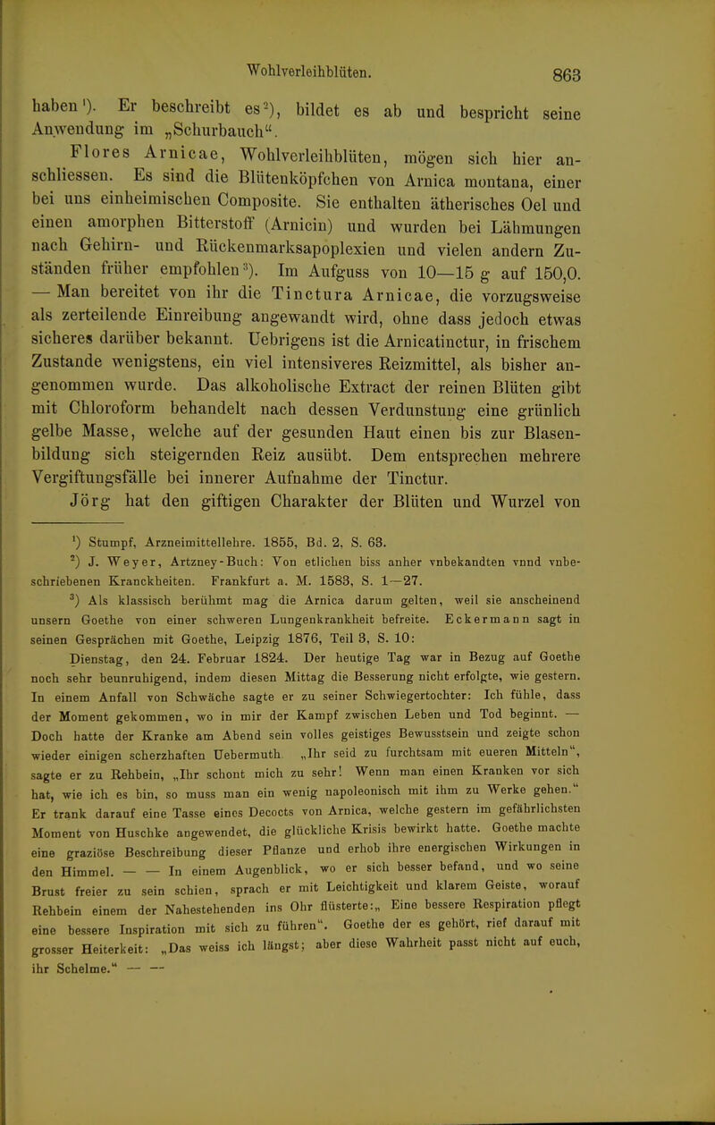 Wohlverleihblüten. haben'). Er beschreibt es2), bildet es ab und bespricht seine Anwendung im „Schurbauch. Flores Arnicae, Wohlverleihblüten, mögen sich hier an- schliessen. Es sind die Blütenköpfchen von Arnica montana, einer bei uns einheimischen Composite. Sie enthalten ätherisches Oel und einen amorphen Bitterstoff (Arnicin) und wurden bei Lähmungen nach Gehirn- und Rückenmarksapoplexien und vielen andern Zu- ständen früher empfohlen •^). Im Aufguss von 10—15 g auf 150,0. — Man bereitet von ihr die Tinctura Arnicae, die vorzugsweise als zerteilende Einreibung angewandt wird, ohne dass jedoch etwas sicheres darüber bekannt. Uebrigens ist die Arnicatinctur, in frischem Zustande wenigstens, ein viel intensiveres Reizmittel, als bisher an- genommen wurde. Das alkoholische Extract der reinen Blüten gibt mit Chloroform behandelt nach dessen Verdunstung eine grünlich gelbe Masse, welche auf der gesunden Haut einen bis zur Blasen- bildung sich steigernden Reiz ausübt. Dem entsprechen mehrere Vergiftungsfälle bei innerer Aufnahme der Tinctur. Jörg hat den giftigen Charakter der Blüten und Wurzel von ') Stumpf, Arzneimittellehre. 1855, Bd. 2. S. 63. J. Weyer, Artzney-Buch: Von etlichen biss anher Tnbekandten vnnd vnbe- schriebenen Kranckheiten. Frankfurt a. M. 1583, S. 1—27. ^) Als klassisch berühmt mag die Arnica darum gelten, weil sie anscheinend UDsern Goethe von einer schweren Lungenkrankheit befreite. Eckermann sagt in seinen Gesprächen mit Goethe, Leipzig 1876, Teil 3, S. 10: Dienstag, den 24. Februar 1824. Der heutige Tag war in Bezug auf Goethe noch sehr beunruhigend, indem diesen Mittag die Besserung nicht erfolgte, wie gestern. In einem Anfall von Schwäche sagte er zu seiner Schwiegertochter: Ich fühle, dass der Moment gekommen, wo in mir der Kampf zwischen Leben und Tod beginnt. — Doch hatte der Kranke am Abend sein volles geistiges Bewusstsein und zeigte schon wieder einigen scherzhaften Uebermuth. „Ihr seid zu furchtsam mit eueren Mitteln, sagte er zu Rehbein, „Ihr schont mich zu sehr! Wenn man einen Kranken vor sich hat, wie ich es bin, so muss man ein wenig napoleonisch mit ihm zu Werke gehen. Er trank darauf eine Tasse eines Decocts von Arnica, welche gestern im gefährlichsten Moment von Huschke angewendet, die glückliche Krisis bewirkt hatte. Goethe machte eine graziöse Beschreibung dieser Pflanze und erhob ihre energischen Wirkungen in den Himmel. In einem Augenblick, wo er sich besser befand, und wo seine Brust freier zu sein schien, sprach er mit Leichtigkeit und klarem Geiste, worauf Rehbein einem der Nahestehendep ins Ohr flüsterte :„ Eine bessere Respiration pflegt eine bessere Inspiration mit sich zu führen. Goethe der es gehört, rief darauf mit grosser Heiterkeit: „Das weiss ich längst; aber diese Wahrheit passt nicht auf euch, ihr Schelme. — —