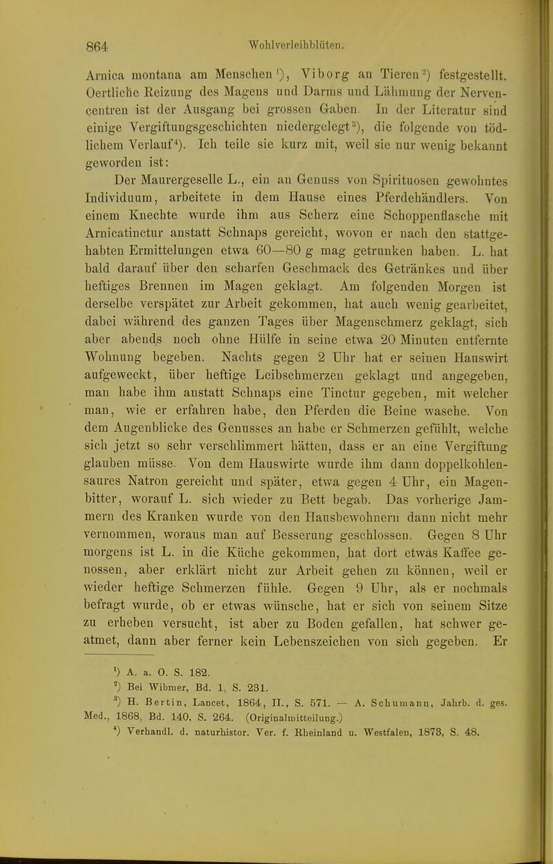 Arnica montana am Menschen'), Vi borg an Tieren-) festgestellt. Oertliclie Reizung des Magens und Darms und Lähmung der Nerven- centren ist der Ausgang bei grossen Gaben. In der Literatur sind einige Vergiftungsgeschichten niedergelegt die folgende von töd- lichem Verlauf-*). Ich teile sie kurz mit, weil sie nur wenig bekannt geworden ist: Der Maurergeselle L., ein an Genuss von Spirituosen gewohntes Individuum, arbeitete in dem Hause eines Pferdehändlers. Von einem Knechte wurde ihm aus Scherz eine Schoppenflasche mit Arnicatinctur anstatt Schnaps gereicht, wovon er nach den stattge- habten Ermittelungen etwa 60—80 g mag getrunken haben. L. hat bald darauf über den scharfen Geschmack des Getränkes und über heftiges Brennen im Magen geklagt. Am folgenden Morgen ist derselbe verspätet zur Arbeit gekommen, hat auch wenig gearbeitet, dabei während des ganzen Tages über Magenschmerz geklagt, sich aber abends noch ohne Hülfe in seine etwa 20 Minuten entfernte Wohnung begeben. Nachts gegen 2 Uhr hat er seinen Hauswirt aufgeweckt, über heftige Leibschmerzen geklagt und angegeben, man habe ihm anstatt Schnaps eine Tinctur gegeben, mit welcher man, wie er erfahren habe, den Pferden die Beine wasche. Von dem Augenblicke des Genusses an habe er Schmerzen gefühlt, welche sich jetzt so sehr verschlimmert hätten, dass er an eine Vergiftung glauben müsse. Von dem Hauswirte wurde ihm dann doppelkohlen- saures Natron gereicht und später, etwa gegen 4 Uhr, ein Magen- bitter, worauf L. sich wieder zu Bett begab. Das vorherige Jam- mern des Kranken wurde von den Hausbewohnern dann nicht mehr vernommen, woraus man auf Besserung geschlossen. Gegen 8 Uhr morgens ist L. in die Küche gekommen, hat dort etwas Kaffee ge- nossen, aber erklärt nicht zur Arbeit gehen zu können, weil er wieder heftige Schmerzen fühle. Gegen 9 Uhr, als er nochmals befragt wurde, ob er etwas wünsche, hat er sich von seinem Sitze zu erheben versucht, ist aber zu Boden gefallen, hat schwer ge- atmet, dann aber ferner kein Lebenszeichen von sich gegeben. Er A. a. 0. S. 182. ^) Bei Wibmer, Bd. 1, S. 231. ^) H. Bertin, Lancet, 1864, II., S. 571. — A. Schumanq, Jahrb. d. ges. Med., 1868, Bd. 140, S. 264. (Originalmitteilung.) *) Verband!, d. naturbistor. Ver. f. Rheinland u. Westfalen, 1873, S. 48.