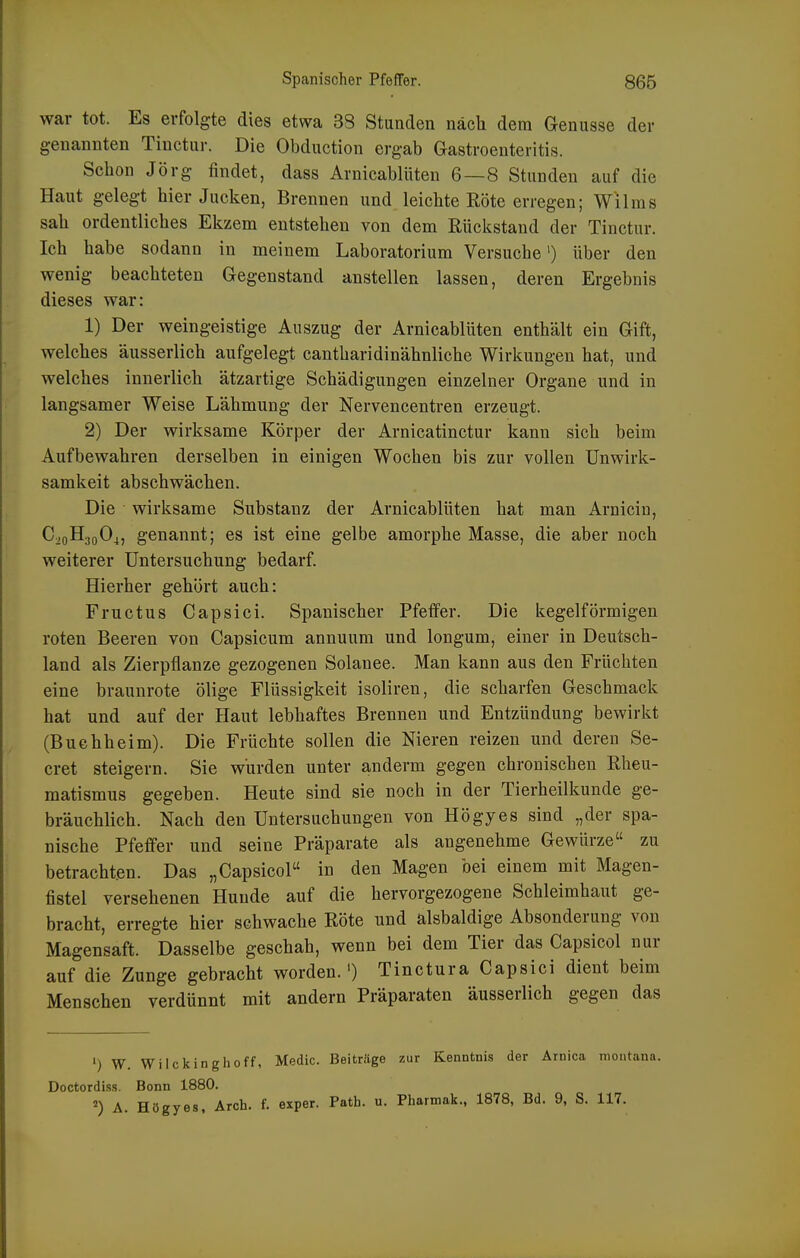 war tot. Es erfolgte dies etwa 38 Stunden nach dem Genüsse der genannten Tinctur. Die Obduction ergab Gastroenteritis. Sclion Jörg findet, dass Arnicablüten 6—8 Stunden auf die Haut gelegt hier Jucken, Brennen und leichte Röte erregen; Wilms sah ordentliches Ekzem entstehen von dem Rückstand der Tinctur. Ich habe sodann in meinem Laboratorium Versuche') über den wenig beachteten Gegenstand anstellen lassen, deren Ergebnis dieses war: 1) Der weingeistige Auszug der Arnicablüten enthält ein Gift, welches äusserlich aufgelegt cantharidinähnliche Wirkungen hat, und welches innerlich ätzartige Schädigungen einzelner Organe und in langsamer Weise Lähmung der Nervencentren erzeugt. 2) Der wirksame Körper der Arnicatinctur kann sich beim Aufbewahren derselben in einigen Wochen bis zur vollen Unwirk- samkeit abschwächen. Die wirksame Substanz der Arnicablüten hat man Arnicin, C20H30O4, genannt; es ist eine gelbe amorphe Masse, die aber noch weiterer Untersuchung bedarf. Hierher gehört auch: Fructus Capsici. Spanischer Pfeffer. Die kegelförmigen roten Beeren von Capsicum annuum und longum, einer in Deutsch- land als Zierpflanze gezogenen Solanee. Man kann aus den Früchten eine braunrote ölige Flüssigkeit isoliren, die scharfen Geschmack hat und auf der Haut lebhaftes Brennen und Entzündung bewirkt (Buchheim). Die Früchte sollen die Nieren reizen und deren Se- cret steigern. Sie wurden unter anderm gegen chronischen Rheu- matismus gegeben. Heute sind sie noch in der Tierheilkunde ge- bräuchlich. Nach den Untersuchungen von Högyes sind „der spa- nische Pfeffer und seine Präparate als angenehme Gewürze zu betrachten. Das „Capsicol in den Magen bei einem mit Magen- fistel versehenen Hunde auf die hervorgezogene Schleimhaut ge- bracht, erregte hier schwache Röte und alsbaldige Absonderung von Magensaft. Dasselbe geschah, wenn bei dem Tier das Capsicol nur auf die Zunge gebracht worden.') Tinctura Capsici dient beim Menschen verdünnt mit andern Präparaten äusserlich gegen das ') W. Wilckinghoff, Medic. Beiträge zur Kenntnis der Arnica montana. Doctordiss. Bonn 1880. A. Högyes, Arch. f. exper. Path. u. Pharmak., 1878, Bd. 9, S. 117.