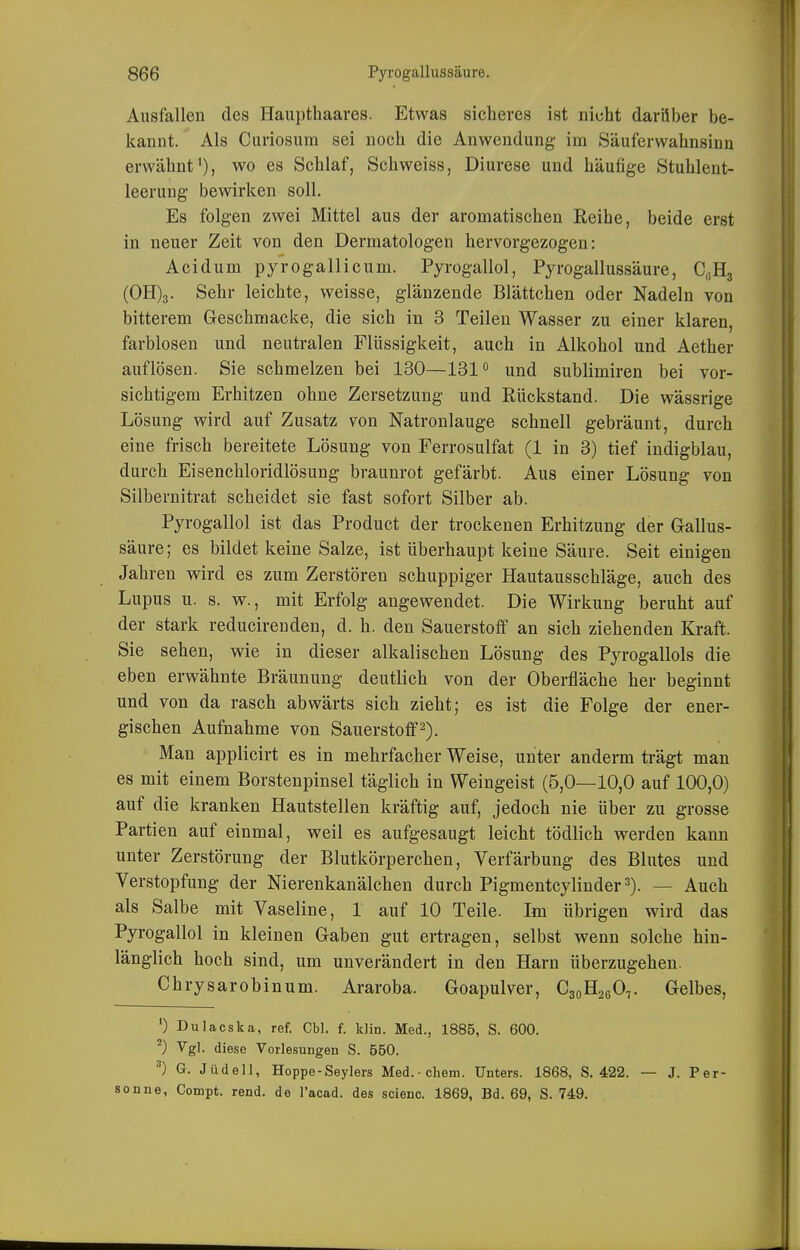 Ausfallen des Haupthaares. Etwas sicheres ist nicht darüber be- kannt. Als Curiosum sei noch die Anwendung- im Säuferwahnsinn erwähnt*), wo es Schlaf, Schweiss, Diurese und häufige Stuhlent- leerung bewirken soll. Es folgen zwei Mittel aus der aromatischen Reihe, beide erst in neuer Zeit von den Dermatologen hervorgezogen: Acidum pyrogallicum. Pyrogallol, Pyrogallussäure, C,;H3 (0H)3. Sehr leichte, weisse, glänzende Blättchen oder Nadeln von bitterem Geschmacke, die sich in 3 Teilen Wasser zu einer klaren, farblosen und neutralen Flüssigkeit, auch in Alkohol und Aether auflösen. Sie schmelzen bei 130—131° und sublimiren bei vor- sichtigem Erhitzen ohne Zersetzung und Rückstand. Die wässrige Lösung wird auf Zusatz von Natronlauge schnell gebräunt, durch eine frisch bereitete Lösung von Ferrosulfat (1 in 3) tief indigblau, durch Eisenchloridlösung braunrot gefärbt. Aus einer Lösung von Silbernitrat scheidet sie fast sofort Silber ab. Pyrogallol ist das Product der trockenen Erhitzung der Gallus- säure ; es bildet keine Salze, ist überhaupt keine Säure. Seit einigen Jahren wird es zum Zerstören schuppiger Hautausschläge, auch des Lupus u. s. w., mit Erfolg angewendet. Die Wirkung beruht auf der stark reducireuden, d. h. den Sauerstoff an sich ziehenden Kraft. Sie sehen, wie in dieser alkalischen Lösung des Pyrogallols die eben erwähnte Bräunung deutlich von der Oberfläche her beginnt und von da rasch abwärts sich zieht; es ist die Folge der ener- gischen Aufnahme von Sauerstoff^). Man applicirt es in mehrfacher Weise, unter anderm trägt man es mit einem Borstenpinsel täglich in Weingeist (5,0—10,0 auf 100,0) auf die kranken Hautstellen kräftig auf, jedoch nie über zu grosse Partien auf einmal, weil es aufgesaugt leicht tödlich werden kann unter Zerstörung der Blutkörperchen, Verfärbung des Blutes und Verstopfung der Nierenkanälchen durch Pigmentcylinder^). — Auch als Salbe mit Vaseline, 1 auf 10 Teile. Im übrigen wird das Pyrogallol in kleinen Gaben gut ertragen, selbst wenn solche hin- länglich hoch sind, um unverändert in den Harn überzugehen. Chrysarobinum. Araroba. Goapulver, CsqE^qOt Gelbes, ') Dulacska, ref. Cbl. f. klin. Med., 1885, S. 600. ^) Vgl. diese Vorlesungen S. 550. ^) G. Jüdell, Hoppe-Seylers Med.-ehem. Unters. 1868, S. 422. — J. Per- sonne, Compt. rend. de l'acad. des scienc. 1869, Bd. 69, S. 749.