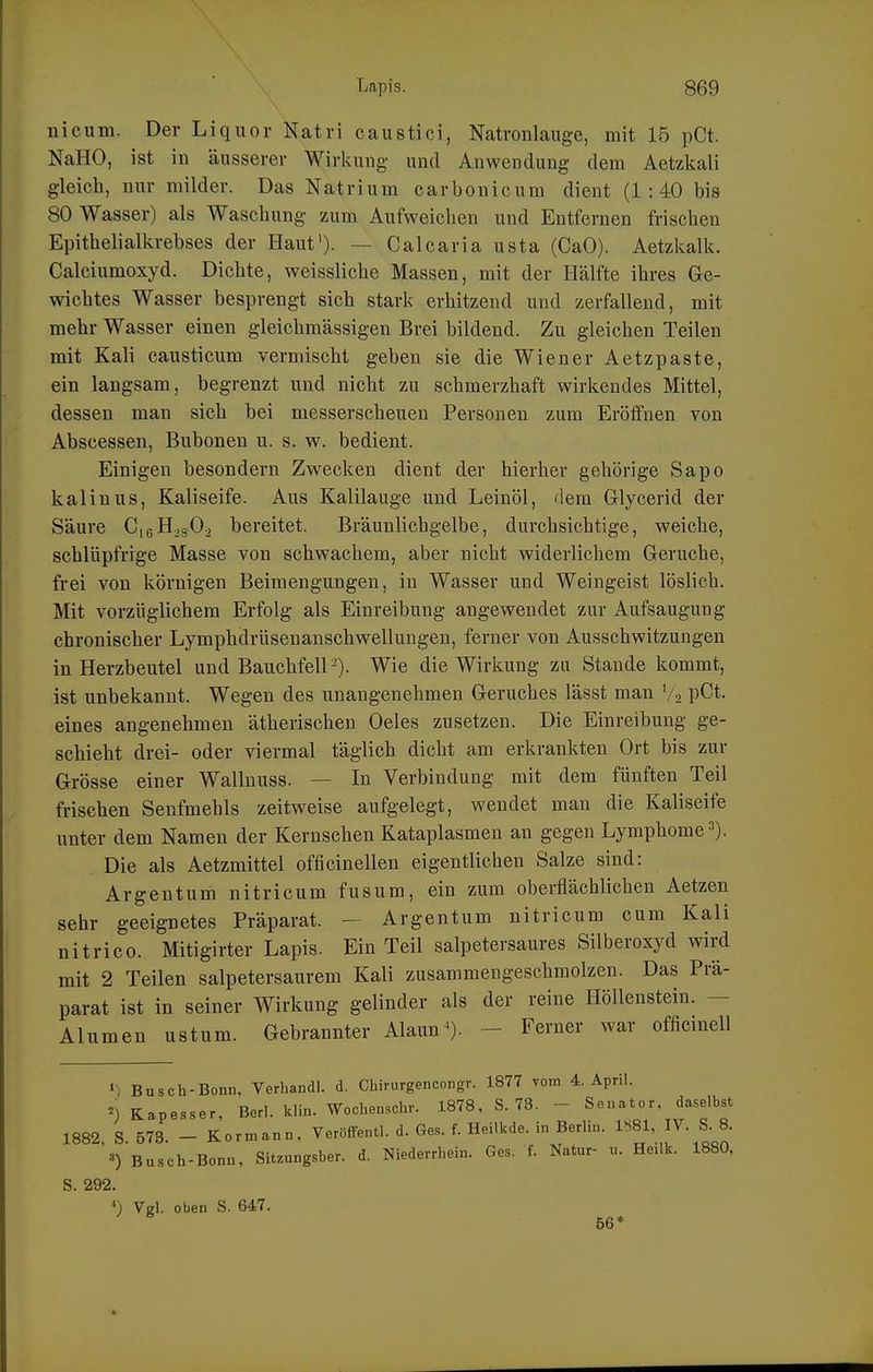 nicum. Der Liquor Natri caustici, Natronlauge, mit 15 pCt. NaHO, ist in äusserer Wirkung und Anwendung dem Aetzkali gleich, nur milder. Das Natrium carbonicum dient (1:40 bis 80 Wasser) als Waschung zum Aufweichen und Entfernen frischen Epithelialkrebses der Haut')- — Calcaria usta (CaO). Aetzkalk. Calciumoxyd. Dichte, weissliche Massen, mit der Hälfte ihres Ge- wichtes Wasser besprengt sich stark erhitzend und zerfallend, mit mehr Wasser einen gleichmässigen Brei bildend. Zu gleichen Teilen mit Kali causticum vermischt geben sie die Wiener Aetzpaste, ein langsam, begrenzt und nicht zu schmerzhaft wirkendes Mittel, dessen man sich bei messerscheuen Personen zum Eröffnen von Abscessen, Bubonen u. s. w. bedient. Einigen besondern Zwecken dient der hierher gehörige Sapo kaiin US, Kaliseife. Aus Kalilauge und Leinöl, dem Glycerid der Säure CigH^sO., bereitet. Bräunlicbgelbe, durchsichtige, weiche, schlüpfrige Masse von schwachem, aber nicht widerlichem Gerüche, frei von körnigen Beimengungen, in Wasser und Weingeist löslich. Mit vorzüglichem Erfolg als Einreibung angewendet zur Aufsaugung chronischer Lymphdrüsenauschwellungen, ferner von Ausschwitzungen in Herzbeutel und Bauchfell -). Wie die Wirkung zu Stande kommt, ist unbekannt. Wegen des unangenehmen Geruches lässt man V2 pCt. eines angenehmen ätherischen Oeles zusetzen. Die Einreibung ge- schieht drei- oder viermal täglich dicht am erkrankten Ort bis zur Grösse einer Wallnuss. — In Verbindung mit dem fünften Teil frischen Senfmehls zeitweise aufgelegt, wendet man die Kaliseife unter dem Namen der Kernschen Kataplasmen an gegen Lymphome»). Die als Aetzmittel officinellen eigentlichen Salze sind: Argentum nitricum fusum, ein zum oberflächlichen Aetzen sehr geeignetes Präparat. — Argentum nitricum cum Kali nitrico. Mitigirter Lapis. Ein Teil salpetersaures Silberoxyd wird mit 2 Teilen salpetersaurem Kali zusammengeschmolzen. Das Prä- parat ist in seiner Wirkung gelinder als der reine Höllenstein. - Alumen ustum. Gebrannter Alaun^). - Ferner war officinell »•) Busch-Bonn, Verhandl. d. Chirurgencongr. 1877 vom 4. April. ^) Kapesser, Berl. klin. Wochenschr. 1878, S. 73. - Senator, daselbst 1882, S. 573. - Korn,ann, Veröffentl. d. Ges. f. Heilkde. in Berlin, l^^l, IV. S. 8. Busch-Bonn, Sitzungsber. d. Niederrhein. Ges. f. Natur- u. He.lk. 1880, S. 292. ') Vgl. oben S. 647. ^ 56*