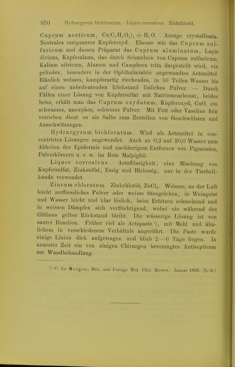 Ciiprum aceticum, Cu(C2H3 02)2 + HoO. Aerugo crystallisata. Neutrales essigsaures Kupferoxyd. Ebenso wie das Cuprum sul- furicum und dessen Präparat das Cuprum aluminatum, Lapis divinus, Kupferalaun, das durch Schmelzen von Cuprum sulfuricum Kalium nitricum, Alumen und Camphora trita dargestellt wird, ein gelindes, besonders in der Ophthalmiatrie angewandtes Aetzmittel. Bläulich weisses, kampferartig riechendes, in 16 Teilen Wasser bis auf einen unbedeutenden Rückstand lösliches Pulver. Durch Fällen einer Lösung von Kupfersulfat mit Natriumcarbouat, beides heiss, erhält man das Cuprum oxydatum, Kupferoxyd, CuO, ein schwarzes, amorphes, schweres Pulver. Mit Fett oder Vaseline fein verrieben dient es als Salbe zum Zerteilen von Geschwülsten und Ausschwitzungen. Hydrargyrum bichloratum. Wird als Aetzmittel in con- centrirten Lösungen augewendet. Auch zu 0,2 auf 20,0 Wasser zum Abheben der Epidermis und nachherigem Entfernen von Pigmenten, Pulverkörnern u. s. w. im Eete Malpighii. Liquor corrosivus. Aetzflüssigkeit, eine Mischung von Kupfersulfat, Zinksulfat, Essig und Bleiessig, nur in der Tierheil- kunde verwendet. Zincum chloratum. Zinkchlorid, ZnCla. Weisses, an der Luft leicht zerfliessliches Pulver oder weisse Stengelchen, in Weingeist und Wasser leicht und klar löslich, beim Erhitzen schmelzend und in weissen Dämpfen sich verflüchtigend, wobei ein während des Glühens gelber Rückstand bleibt. Die wässerige Lösung ist von saurer Reaction. Früher viel als Aetzpaste'), mit Mehl und ähn- lichem, in verschiedenem Verhältnis angerührt. Die Paste wurde einige Linien dick aufgetragen und blieb 2 — 6 Tage liegen. In neuester Zeit ein von einigen Chirurgen bevorzugtes Antisepticum zur Wundbehandlung. ') C. de Morgan, Brit. and Foreign Med. Chir. Review. Januar 1866. (S.-A.)