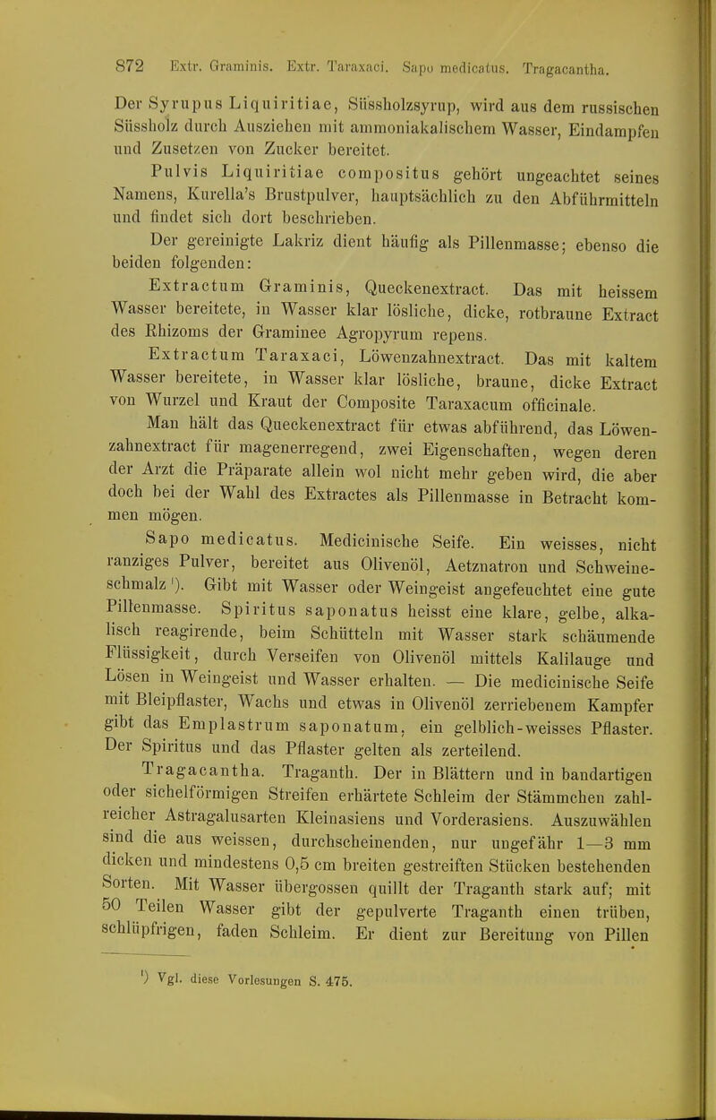 Der Syrupus Liquiritiae, Sü'ssholzsyrup, wird aus dem russischen Siissholz durch Ausziehen mit ammoniakalischem Wasser, Eindampfen und Zusetzen von Zucker bereitet. Pulvis Liquiritiae compositus gehört ungeachtet seines Namens, Kurella's Brustpulver, hauptsächlich zu den Abführmitteln und findet sich dort beschrieben. Der gereinigte Lakriz dient häufig als Pillenmasse; ebenso die beiden folgenden: Extractum Graminis, Queckenextract. Das mit heissem Wasser bereitete, in Wasser klar lösliche, dicke, rotbraune Extract des Rhizoms der Grraminee Agroj^yrum repens. Extractum Taraxaci, Löwenzahnextract. Das mit kaltem Wasser bereitete, in Wasser klar lösliche, braune, dicke Extract von Wurzel und Kraut der Composite Taraxacum officinale. Man hält das Queckenextract für etwas abführend, das Löwen- zahnextract für magenerregend, zwei Eigenschaften, wegen deren der Arzt die Präparate allein wol nicht mehr geben wird, die aber doch bei der Wahl des Extractes als Pillenmasse in Betracht kom- men mögen. Sapo medicatus. Medicinische Seife. Ein weisses, nicht ranziges Pulver, bereitet aus Olivenöl, Aetznatron und Schweine- schmalz '). Gibt mit Wasser oder Weingeist angefeuchtet eine gute Pillenmasse. Spiritus saponatus heisst eine klare, gelbe, alka- lisch reagirende, beim Schütteln mit Wasser stark schäumende Flüssigkeit, durch Verseifen von Olivenöl mittels Kalilauge und Lösen in Weingeist und Wasser erhalten. — Die medicinische Seife mit Bleipflaster, Wachs und etwas in Olivenöl zerriebenem Kampfer gibt das Emplastrum saponatum, ein gelblich-weisses Pflaster. Der Spiritus und das Pflaster gelten als zerteilend. Tragacantha. Traganth. Der in Blättern und in bandartigen oder sichelförmigen Streifen erhärtete Schleim der Stämmchen zahl- reicher Astragalusarten Kleinasiens und Vorderasiens. Auszuwählen sind die aus weissen, durchscheinenden, nur ungefähr 1—3 mm dicken und mindestens 0,5 em breiten gestreiften Stücken bestehenden Sorten. Mit Wasser Übergossen quillt der Traganth stark auf; mit 50 Teilen Wasser gibt der gepulverte Traganth einen trüben, schlüpfrigen, faden Schleim. Er dient zur Bereitung von Pillen ') Vgl. diese Vorlesungen S. 475.