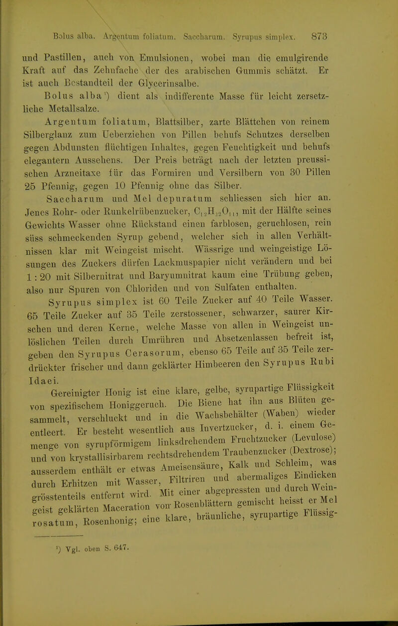 und Pastillen, auch von Emulsionen, wobei man die emulgirende Kraft auf das Zehnfache der des arabischen Gummis schätzt. Er ist auch Bestandteil der Glycerinsalbe. Bolus alba') dient als indifferente Masse für leicht zersetz- liche Metallsalze. Argentum foliatum, Blattsilber, zarte Blättchen von reinem Silberglauz zum üeberziehen von Pillen behufs Schutzes derselben gegen Abdunsten flüchtigen Inhaltes, gegen Feuchtigkeit und behufs elegantem Aussehens. Der Preis beträgt nach der letzten preussi- schen Arzneitaxe für das Formiren und Versilbern von 30 Pillen 25 Pfennig, gegen 10 Pfennig ohne das Silber. Saccharum und Mel depuratum schliessen sich hier an. Jenes Rohr- oder Runkelrübenzucker, C,oH,.,0|,, mit der Hälfte seines Gewichts Wasser ohne Rückstand einen farblosen, geruchlosen, rein süss schmeckenden Syrup gebend, welcher sich in allen Verhält- nissen klar mit Weingeist mischt. Wässrige und weingeistige Lö- sungen des Zuckers dürfen Lackmuspapier nicht verändern und bei 1 : 20 mit Silberuitrat und Baryumnitrat kaum eine Trübung geben, also nur Spuren von Chloriden und von Sulfaten enthalten. Syrupus simplex ist 60 Teile Zucker auf 40 Teile Wasser. 65 Teile Zucker auf 35 Teile zerstossener, schwarzer, saurer Kir- schen und deren Kerne, welche Masse von allen in Weingeist un- löslichen Teilen durch Umrühren und Absetzenlassen befreit ist, geben den Syrupus Cerasorum, ebenso 65 Teile auf 35 Teile zer- drückter frischer und dann geklärter Himbeeren den Syrupus Rubi ^'^''Gereinigter Honig ist eine klare, gelbe, syrupartige Flüssigkeit von spezifischem Honiggeruch. Die Biene hat ihn aus Bluten ge- sammelt, verschluckt und in die Wachsbehälter (Waben) wieder entleert. Er besteht wesentlich aus Invertzucker, d i. einem (.e- menge von syrupförmigem linksdrehendem Fruchtzucker (Levulose und von krystallisirbarem rechtsdrehendem Traubenziicker Dextrose) ausserdem'enthält er etwas Ameisensäure Kalk -^^c^ileim w^ durch Erhitzen mit Wasser, Filtriren und abermaliges Emdick n gr stenteils entfernt wird. Mit einer abgepressten -f ^l^f^^'l ge geklärten Maceration von-Rosenblättern gemischt ^^^^ osatum, Rosenhonig; eine klare, bräunliche, syrupartige Flussig- ') Vgl. oben S. 647.