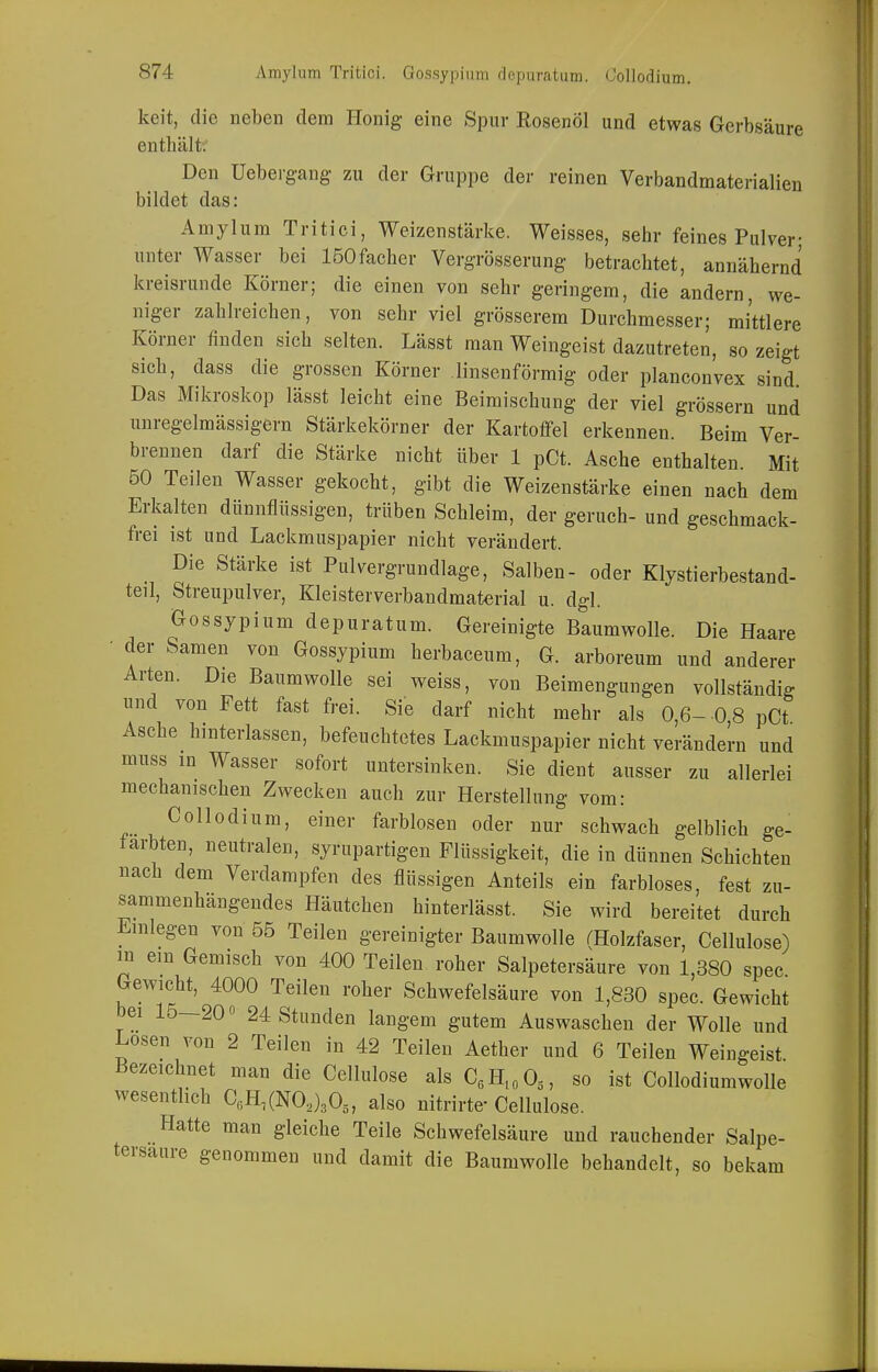 keit, die neben dem Honig eine Spur Rosenöl und etwas Gerbsäure enthältv Den Ueberg-ang- zu der Gruppe der reinen Verbandmaterialien bildet das: Amylum Tritici, Weizenstärke. Weisses, sehr feines Pulver- unter Wasser bei ISOfacher Vergrösserung betrachtet, annähernd kreisrunde Körner; die einen von sehr geringem, die andern, we- niger zahlreichen, von sehr viel grösserem Durchmesser; mittlere Körner finden sich selten. Lässt man Weingeist dazutreten, so zeigt sich, dass die grossen Körner linsenförmig oder planconvex sind Das Mikroskop lässt leicht eine Beimischung der viel grössern und nnregelmässigern Stärkekörner der Kartoffel erkennen. Beim Ver- brennen darf die Stärke nicht über 1 pCt. Asche enthalten. Mit 50 Teilen Wasser gekocht, gibt die Weizenstärke einen nach dem Erkalten dünnflüssigen, trüben Schleim, der geruch- und geschmack- frei ist und Lackmuspapier nicht verändert. Die Stärke ist Pulvergrundlage, Salben- oder Klystierbestand- teil, Streupulver, Kleisterverbandmaterial u. dgl. Gossypium depuratum. Gereinigte Baumwolle. Die Haare - der Samen von Gossypium herbaceum, G. arboreum und anderer Arten. Die Baumwolle sei weiss, von Beimengungen vollständig und von Fett fast frei. Sie darf nicht mehr als 0,6- 0 8 pCt Asche hinterlassen, befeuchtetes Lackmuspapier nicht verändern und muss in Wasser sofort untersinken. Sie dient ausser zu alleriei mechanischen Zwecken auch zur Herstellung vom: Collodium, einer farblosen oder nur schwach gelblich ge- färbten, neutralen, syrupartigen Flüssigkeit, die in dünnen Schichten nach dem Verdampfen des flüssigen Anteils ein farbloses, fest zu- sammenhängendes Häutchen hinteriässt. Sie wird bereitet durch Einlegen von 55 Teilen gereinigter Baumwolle rHolzfaser, Cellulose) m em Gemisch von 400 Teilen roher Salpetersäure von 1,380 spec Gewicht, 4000 Teilen roher Schwefelsäure von 1,830 spec. Gewicht bei 15—200 24 Stunden langem gutem Auswaschen der Wolle und Losen von 2 Teilen in 42 Teilen Aether und 6 Teilen Weingeist Bezeichnet man die Cellulose als CJi.oO^, so ist Collodiumwolle wesenthch C«H,(N0.J30„ also nitrirte- Cellulose. Hatte man gleiche Teile Schwefelsäure und rauchender Salpe- tersaure genommen und damit die Baumwolle behandelt, so bekam