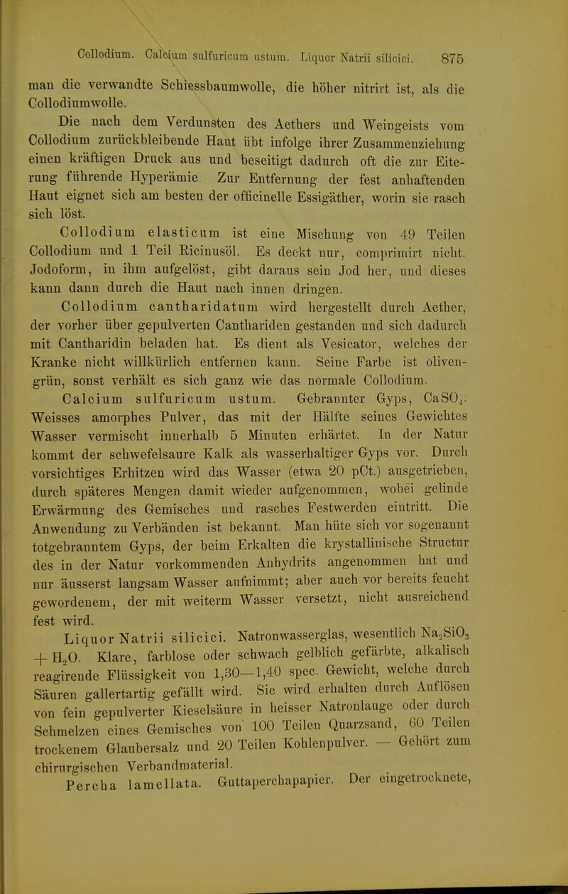 man die verwandte Schiessbaiimwolle, die höher nitrirt ist, als die CollodiumwoUe. Die nach dem Verdunsten des Aethers und Weingeists vom Collodium zurückbleibende Haut übt infolge ihrer Zusammenziehung einen kräftigen Druck aus und beseitigt dadurch oft die zur Eite- rung führende Hyperämie Zur Entfernung der fest anhaftenden Haut eignet sich am besten der officinelle Essigäther, worin sie rasch sich löst. Collodium elasticum ist eine Mischung von 49 Teilen Collodium und 1 Teil Ricinusöl. Es deckt nur, comprimirt nicht. Jodoform, in ihm aufgelöst, gibt daraus sein Jod her, und dieses kann dann durch die Haut nach innen dringen. Collodium cantharidatum wird hergestellt durch Aether, der vorher über gepulverten Canthariden gestanden und sich dadurch mit Cantharidin beladen hat. Es dient als Vesicator, welches der Kranke nicht willkürlich entfernen kann. Seine Farbe ist oliven- grün, sonst verhält es sich ganz wie das normale Collodium. Calcium sulfuricum ustum. Gebrannter Gyps, CaS04. Weisses amorphes Pulver, das mit der Hälfte seines Gewichtes Wasser vermischt innerhalb 5 Minuten erhärtet. In der Natur kommt der schwefelsaure Kalk als wasserhaltiger Gyps vor. Durch vorsichtiges Erhitzen wird das Wasser (etwa 20 pCt.) ausgetrieben, durch späteres Mengen damit wieder aufgenommen, wobei gelinde Erwärmung des Gemisches und rasches Festwerden eintritt. Die Anwendung zu Verbänden ist bekannt. Man hüte sich vor sogenannt totgebranntem Gyps, der beim Erkalten die kiystallinische Structur des in der Natur vorkommenden Anhydrits angenommen hat und nur äusserst langsam Wasser aufnimmt; aber auch vor bereits feucht gewordenem, der mit weiterm Wasser versetzt, nicht ausreichend fest wird. Liquor Natrii silicici. Natronwasserglas, wesentlich Na.SiOg + H2O. Klare, farblose oder schwach gelblich gefärbte, alkalisch reagirende Flüssigkeit von 1,30-1,40 spec. Gewicht, welche durch Säuren gallertartig gefällt wird. Sie wird erhalten durch Auflosen von fein gepulverter Kieselsäure in heisser Natronlauge oder durch Schmelzen eines Gemisches von 100 Teilen Quarzsand, 60 Teilen trockenem Glaubersalz und 20 Teilen Kohlenpulver. - Gehört zum chirurgischen Verbandmaterial. Percha lamellata. Guttaperchapapier. Der eingetrocknete,